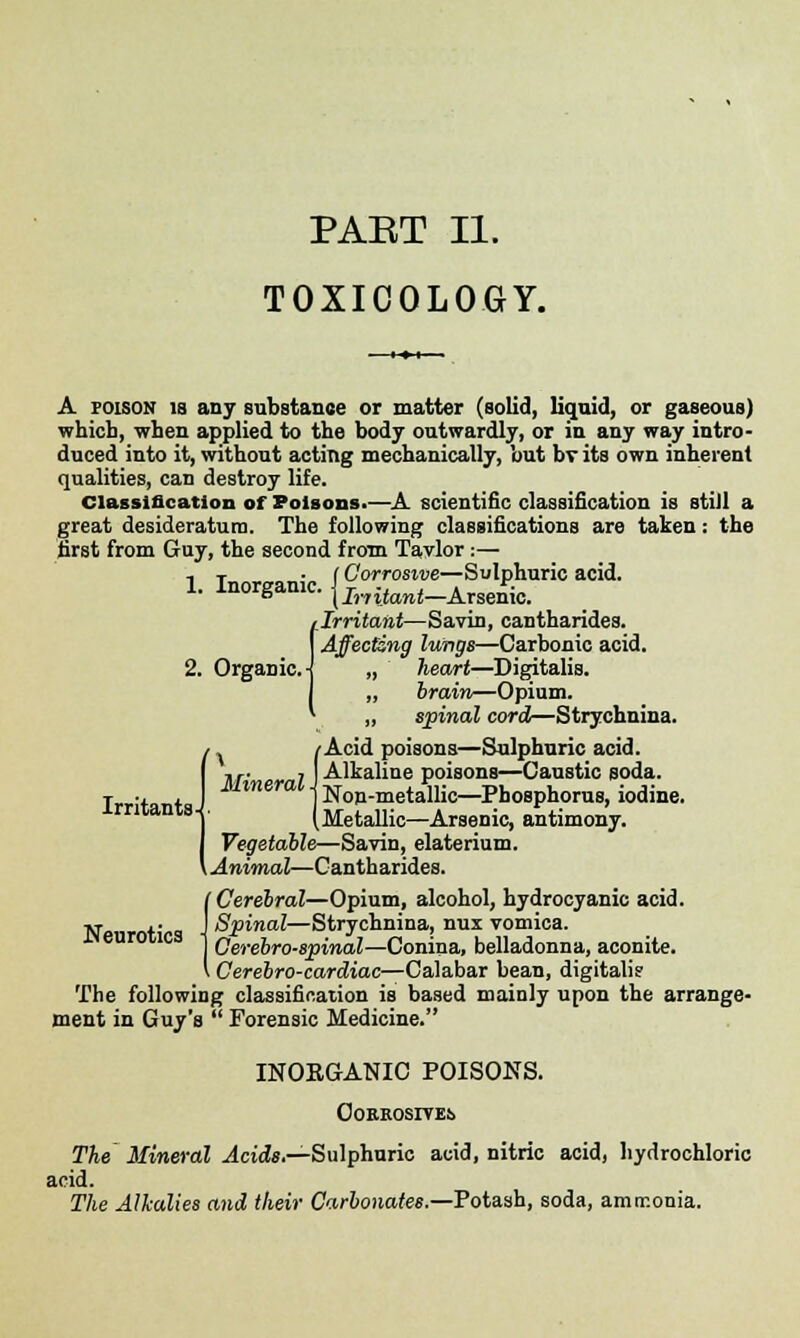 TOXICOLOGY. A poison is any substance or matter (solid, liquid, or gaseous) which, when applied to the body outwardly, or in any way intro- duced into it, without acting mechanically, but bv its own inherent qualities, can destroy life. Classification of Poisons.—A scientific classification is still a great desideratum. The following classifications are taken: the first from Guy, the second from Tavlor:— 1. Inorganic. {£XriScUriCaCid- 1 Irritant—Savin, cantharides. Affecting lungs—Carbonic acid. „ heart—Digitalis. „ brain—Opium. „ spinal cord—Strychnina. /Acid poisons—Sulphuric acid. Irritants , J Alkaline poisons—Caustic soda. Mineral i ^on-metallic—Phosphorus, iodine. (Metallic—Arsenic, antimony. Vegetable—Savin, elaterium. Animal—Cantharides. Neurotics Cerebral—Opium, alcohol, hydrocyanic acid. Spinal—Strychnina, nui vomica. Cerebrospinal—Conina, belladonna, aconite. i Cerebro-cardiac—Calabar bean, digitali? The following classification is based mainly upon the arrange- ment in Guy's  Forensic Medicine. INOEGANIC POISONS. Oorrosive!> The Mineral Acids.—Sulphuric acid, nitric acid, hydrochloric acid. The Alkalies and their Carbonates.—Potash, soda, amrr.onia.