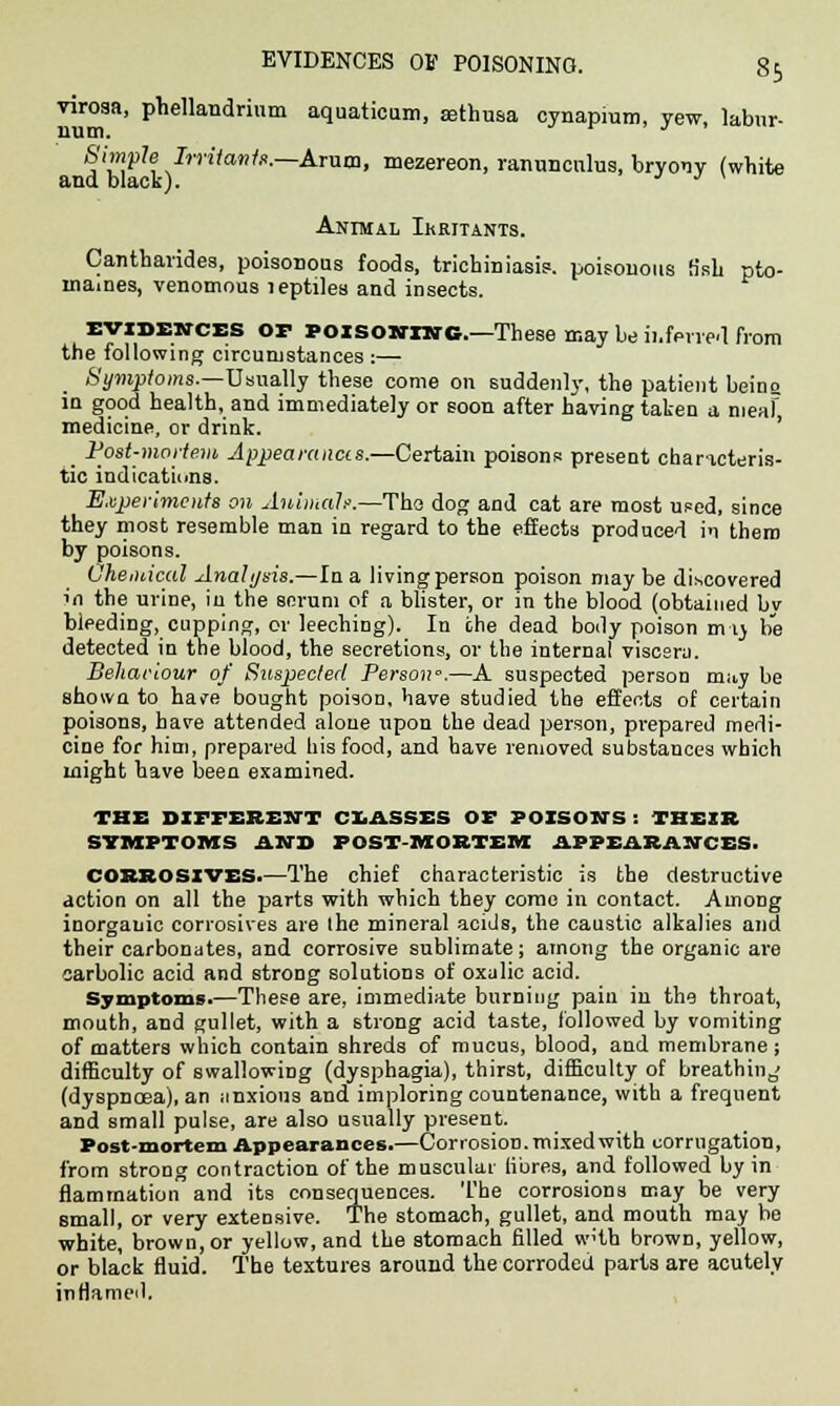 virosa, phellandrinm aquaticum, sethusa cynapmm, yew, labur- Simple Irritants.—Aram, mezereon, ranunculus, bryony (white and black). • j j \ Animal Irritants. Cantharides, poisonous foods, trichiniasis. poisonous h*sh pto- maines, venomous leptiles and insects. evidences op Poisoning.—These may be ii.ferred from the following circumstances :— Symptoms.—Usually these come on suddenly, the patient being in good health, and immediately or soon after having taken a nieaf medicine, or drink. _ Post-mortem Appearances.—Certain poisons present characteris- tic indications. Experiments on Animal/.—Tha dog and cat are most used, since they most resemble man in regard to the effects produced in them by poisons. Chemical Analysis.—In a living person poison may be discovered in the urine, in the sorum of a blister, or in the blood (obtained by bleeding, cupping, or leeching). In the dead body poison m-ij be detected in the blood, the secretions, or the internal viscera. Beharlour of Suspected Person'.—A suspected person m;ty be shown to have bought poison, have studied the effects of certain poisons, have attended alone upon the dead person, prepared medi- cine for him, prepared liisfood, and have removed substances which might have been examined. THE DIFFERENT CLASSES OF POISONS : THEIR SYMPTOMS AND POST-MORTEM APPEARANCES. CORROSIVES.—The chief characteristic is the destructive action on all the parts with which they come in contact. Among inorganic corrosives are the mineral acids, the caustic alkalies and their carbonates, and corrosive sublimate; among the organic are carbolic acid and strong solutions of oxalic acid. Symptoms.—These are, immediate burning pain in the throat, mouth, and gullet, with a strong acid taste, followed by vomiting of matters which contain shreds of mucus, blood, and membrane; difficulty of swallowing (dysphagia), thirst, difficulty of breathing (dyspnoea), an anxious and imploring countenance, with a frequent and small pulse, are also usually present. Post-mortem Appearances.—Corrosion, mixed with corrugation, from strong contraction of the muscular fibres, and followed by in flamrnation and its consequences. The corrosions may be very small, or very extensive. The stomach, gullet, and mouth may be white, brown, or yellow, and the stomach filled wHh brown, yellow, or black fluid. The textures around the corroded parts are acutely inflamed.