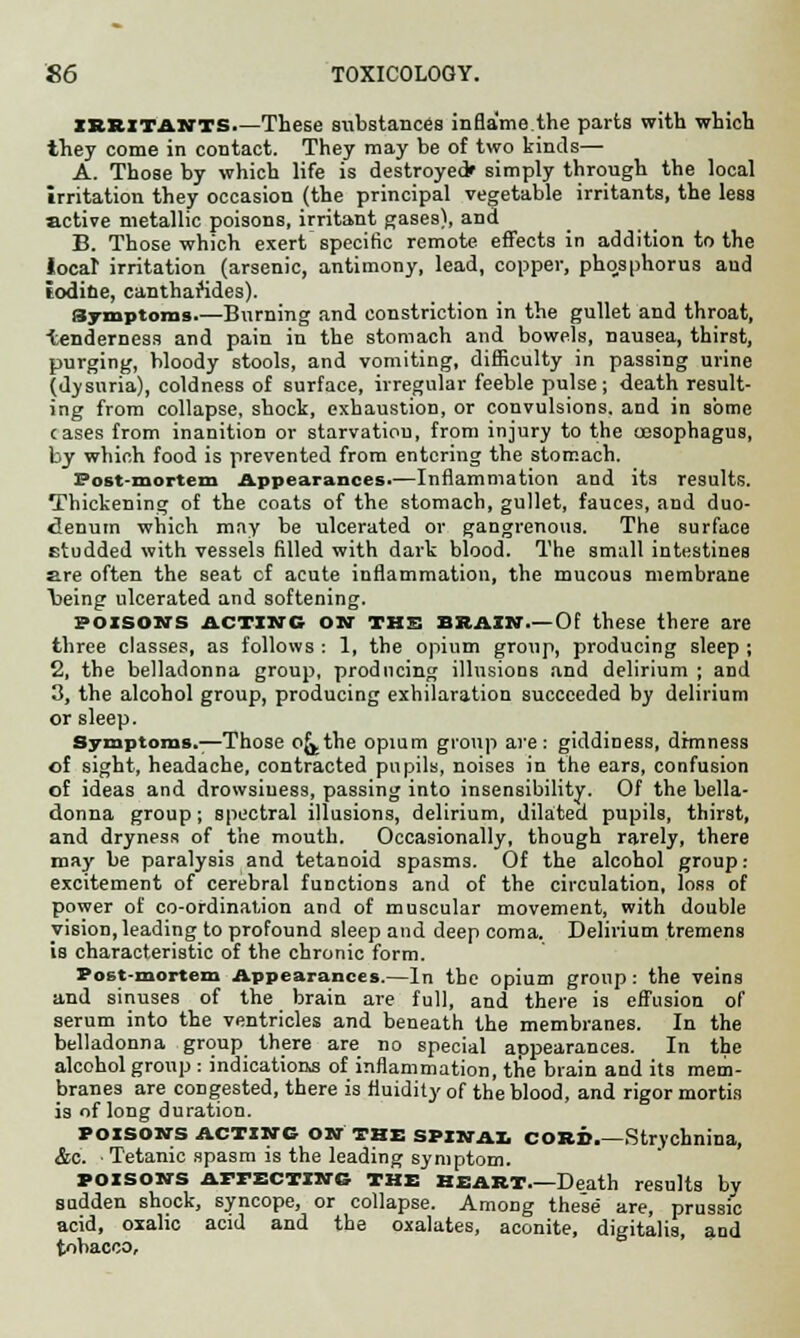 IRRITANTS.—These substances inflame the parts with which they come in contact. They may be of two kinds— A. Those by which life is destroyed* simply through the local irritation they occasion (the principal vegetable irritants, the less active metallic poisons, irritant gases), and B. Those which exert specific remote effects in addition to the local irritation (arsenic, antimony, lead, copper, phosphorus aud iodine, canthaftdes). Symptoms.—Burning and constriction in the gullet and throat, tenderness and pain in the stomach and bowels, nausea, thirst, purging, bloody stools, and vomiting, difficulty in passing urine (dysuria), coldness of surface, irregular feeble pulse; death result- ing from collapse, shock, exhaustion, or convulsions, and in some cases from inanition or starvatiou, from injury to the oesophagus, by which food is prevented from entering the stomach. Post-mortem Appearances.—Inflammation and its results. Thickening of the coats of the stomach, gullet, fauces, and duo- denum which may be ulcerated or gangrenous. The surface studded with vessels filled with dark blood. The small intestines are often the seat cf acute inflammation, the mucous membrane Vieing ulcerated and softening. poisons acting ON THE brazn Of these there are three classes, as follows : 1, the opium group, producing sleep ; 2, the belladonna group, producing illusions and delirium ; and 3, the alcohol group, producing exhilaration succeeded by delirium or sleep. Symptoms.—Those oj^the opium group are : giddiness, drmness of sight, headache, contracted pupils, noises in the ears, confusion of ideas and drowsiness, passing into insensibility. Of the bella- donna group; spectral illusions, delirium, dilated pupils, thirst, and dryness of the mouth. Occasionally, though rarely, there may be paralysis and tetanoid spasms. Of the alcohol group: excitement of cerebral functions and of the circulation, ioss of power of co-ordination and of muscular movement, with double vision, leading to profound sleep and deep coma. Delirium tremens is characteristic of the chronic form. Post-mortem Appearances.—In the opium group: the veins and sinuses of the brain are full, and there is effusion of serum into the ventricles and beneath the membranes. In the belladonna group there are no special appearances. In the alcohol group : indications of inflammation, the brain and its mem- branes are congested, there is fluidity of the blood, and rigor mortis is of long duration. POISONS ACTING ON THE SPINA!. CORB.-Strychnina, &c. ■ Tetanic spasm is the leading symptom. POISONS affecting THE Heart.—Death results by sudden shock, syncope, or collapse. Among these are, prussic acid, oxalic acid and the oxalates, aconite, digitalis, and tobacco.