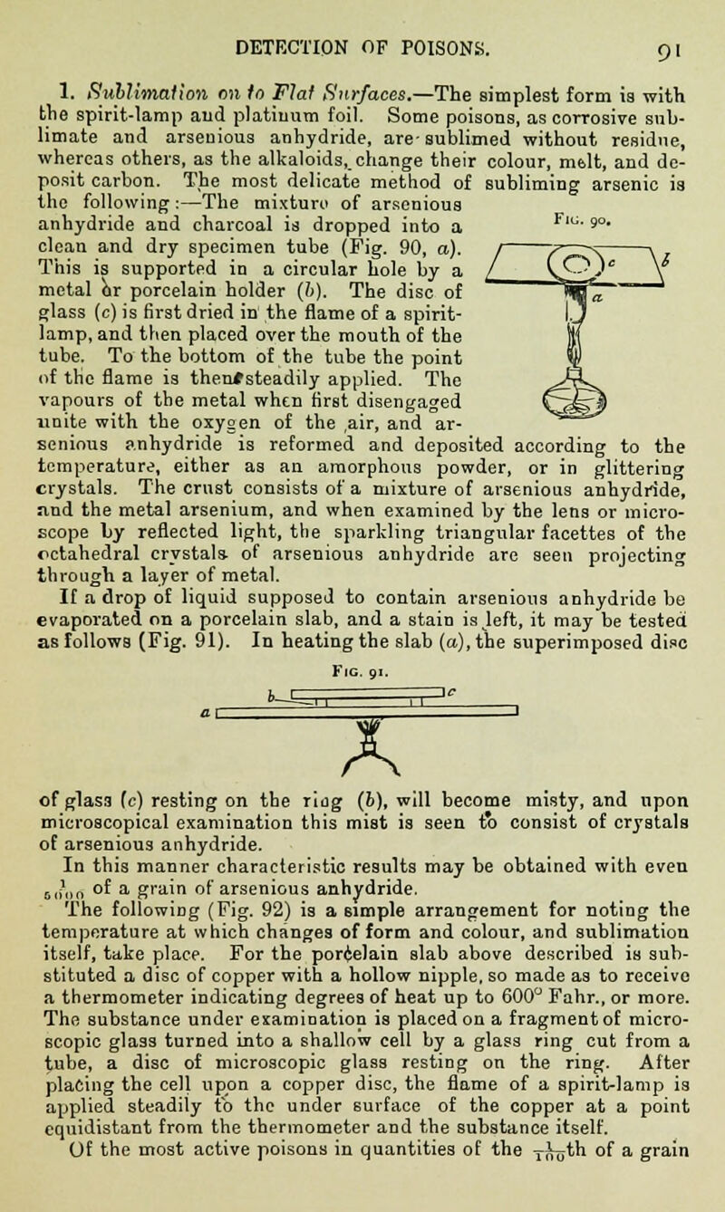 1. Sublimation on to Flat Surfaces.—The simplest form is with the spirit-lamp and platinum foil. Some poisons, as corrosive sub- limate and arseuious anhydride, are-sublimed without residue, whereas others, as the alkaloids, change their colour, melt, and de- posit carbon. The most delicate method of subliming arsenic is the following :—The mixturo of arsenious anhydride and charcoal is dropped into a Flci 9° clean and dry specimen tube (Fig. 90, a). This is supported in a circular hole by a metal or porcelain holder (b). The disc of glass (c) is first dried in the flame of a spirit- lamp, and then placed over the mouth of the tube. To the bottom of the tube the point of the flame is themtsteadily applied. The vapours of the metal when first disengaged unite with the oxygen of the rair, and ar- senious anhydride is reformed and deposited according to the temperature, either as an amorphous powder, or in glittering crystals. The crust consists of a mixture of arsenious anhydride, ivnd the metal arsenium, and when examined by the lens or micro- scope by reflected light, the sparkling triangular facettes of the octahedral crystals- of arsenious anhydride are seen projecting through a layer of metal. If a drop of liquid supposed to contain arsenious anhydride be evaporated on a porcelain slab, and a stain is left, it may be tested as follows (Fig. 91). In heating the slab (a), the superimposed disc Fig. 91. X of glas3 (c) resting on the ring (b), will become misty, and upon microscopical examination this mist is seen to consist of crystals of arsenious anhydride. In this manner characteristic results may be obtained with even LJlln of a grain of arsenious anhydride. The following (Fig. 92) is a simple arrangement for noting the temperature at which changes of form and colour, and sublimation itself, take place. For the porcelain slab above described is sub- stituted a disc of copper with a hollow nipple, so made as to receive a thermometer indicating degrees of heat up to 600° Fahr., or more. The substance under examination is placed on a fragment of micro- scopic glass turned into a shallow cell by a glass ring cut from a tube, a disc of microscopic glass resting on the ring. After placing the cell upon a copper disc, the flame of a spirit-lamp is applied steadily to the under surface of the copper at a point equidistant from the thermometer and the substance itself. Of the most active poisons in quantities of the -f^th of a grain