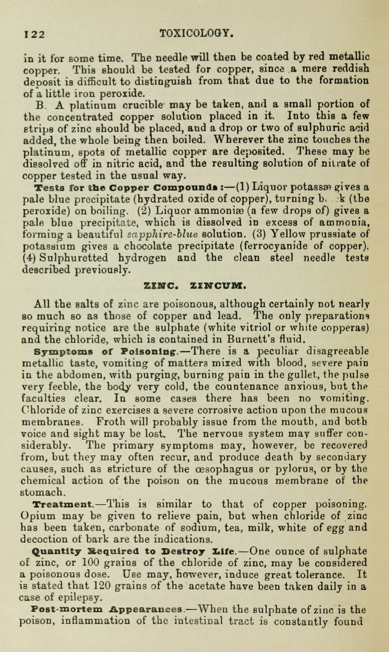 in it for Borne time. The needle will then be coated by red metallic copper. This should be tested for copper, since a mere reddish deposit is difficult to distinguish from that due to the formation of a little iron peroxide. B. A platinum crucible- may be taken, and a small portion of the concentrated copper solution placed in it. Into this a few strips of zinc should be placed, and a drop or two of sulphuric acid added, the whole being then boiled. Wherever the zinc touches the platinum, spots of metallic copper are deposited. These may be dissolved off in nitric acid, and the resulting solution of nitrate of copper tested in the usual way. Tests for tbe Copper Compound* :—(1) Liquor potassjrt gives a pale blue precipitate (hydrated oxide of copper), turning b, k (the peroxide) on boiling. (2) Liquor ammonia? (a few drops of) gives a pale blue precipitate, which is dissolved in excess of ammonia, forming a beautiful sapphire-blue solution. (3) Yellow prussiate of potassium gives a chocolate precipitate (ferrocyanide of copper). (4) Sulphuretted hydrogen and the clean steel needle tests described previously. ZINC. IINCVM. All the salts of zinc are poisonous, although certainly not nearly so much so as those of copper and lead. The only preparations requiring notice are the sulphate (white vitriol or white copperas) and the chloride, which is contained in Burnett's fluid. Symptoms of Poisoning.—There is a peculiar disagreeable metallic taste, vomiting of matters mixed with blood, severe pain in the abdomen, with purging, burning pain in the gullet, the pulse very feeble, the body very cold, the countenance anxious, but the faculties clear. In some cases there has been no vomiting. Chloride of zinc exercises a severe corrosive action upon the mucous membranes. Froth will probably issue from the moutb, and both voice and sight may be lost. The nervous system may suffer con- siderably. The primary symptoms may, however, be recovered from, but they may often recur, and produce death by secondary causes, such as stricture of the oesophagus or pylorus, or by the chemical action of the poison on the mucous membrane of the stomach. Treatment.—This is similar to that of copper poisoning. Opium may be given to relieve pain, but when chloride of zinc has been taken, carbonate of sodium, tea, milk, white of egg and decoction of bark are the indications. Quantity Required to Destroy life.—One ounce of sulphate of zinc, or 100 grains of the chloride of zinc, may be considered a poisonous dose. D6e may, however, induce great tolerance. It is stated that 120 grains of the acetate have been taken daily in a case of epilepsy. Post-mortem Appearances.—When the sulphate of zinc is the poison, inflammation of the intestinal tract is constantly found