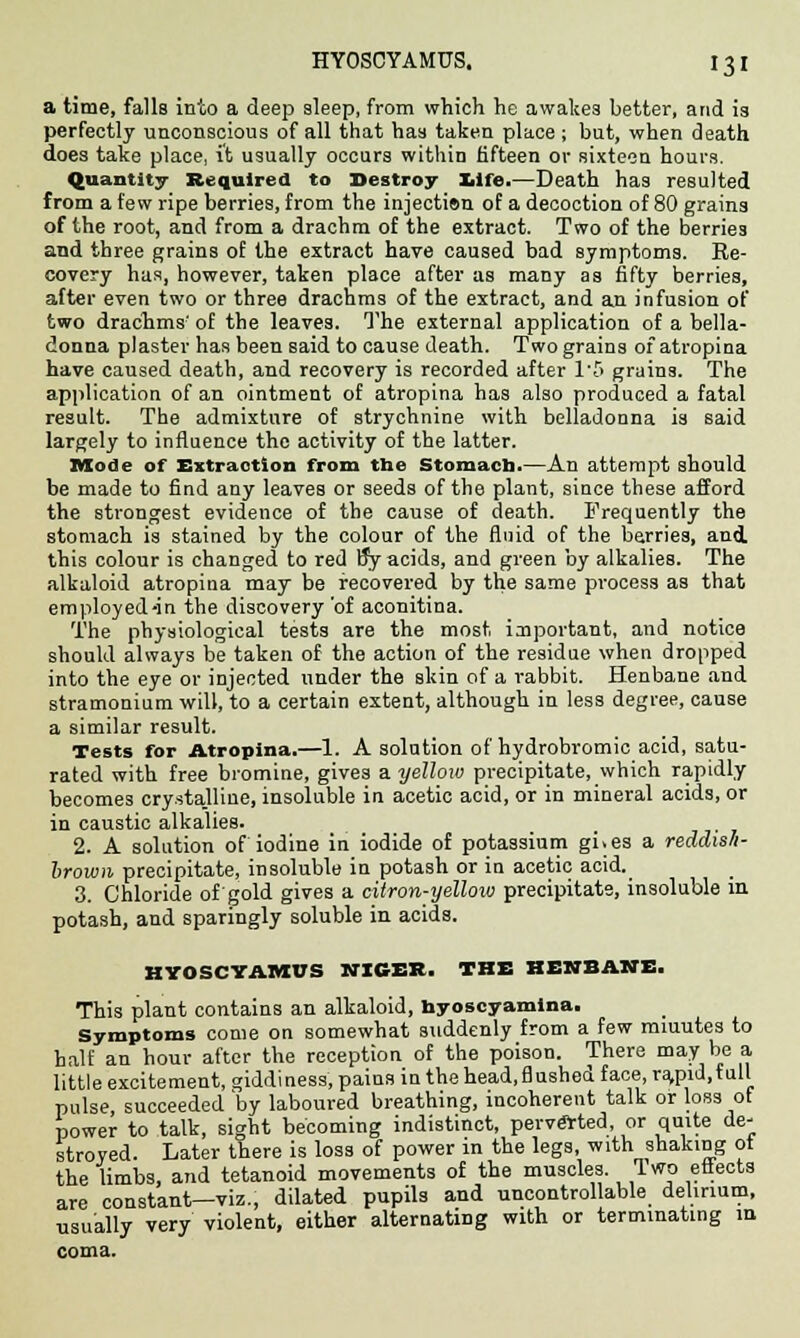 a time, falls into a deep sleep, from which he awakes better, and is perfectly unconscious of all that has taken place ; but, when death does take place, it usually occurs within fifteen or sixteen hours. Quantity Required to Destroy life.—Death has resulted from a few ripe berries, from the injectisn of a decoction of 80 grains of the root, and from a drachm of the extract. Two of the berries and three grains of the extract have caused bad symptoms. Re- covery has, however, taken place after as many as fifty berries, after even two or three drachms of the extract, and an infusion of two drachms' of the leaves. The external application of a bella- donna plaster has been said to cause death. Two grains of atropina have caused death, and recovery is recorded after 15 grains. The application of an ointment of atropina has also produced a fatal result. The admixture of strychnine with belladonna is said largely to influence the activity of the latter. Mode of Extraction from the Stomach.—An attempt should be made to find any leaves or seeds of the plant, siace these afford the strongest evidence of the cause of death. Frequently the stomach is stained by the colour of the fluid of the berries, and. this colour is changed to red By acids, and green by alkalies. The alkaloid atropina may be recovered by the same process as that employed-in the discovery'of aconitina. The physiological tests are the most important, and notice should always be taken of the action of the residue when dropped into the eye or injected under the skin of a rabbit. Henbane and stramonium will, to a certain extent, although in less degree, cause a similar result. Tests for Atropina.—1. A solution of hydrobromic acid, satu- rated with free bromine, gives a yelloxo precipitate, which rapidly becomes crystalline, insoluble in acetic acid, or in mineral acids, or in caustic alkalies. _ 2. A solution of iodine in iodide of potassium gi.es a reddis/i- brown precipitate, insoluble in potash or in acetic acid. 3. Chloride of gold gives a citron-yellow precipitate, insoluble in potash, and sparingly soluble in acids. HYOSCYAMUS NICER. THE HENBANE. This plant contains an alkaloid, nyoscyamina. Symptoms come on somewhat suddenly from a few miuutes to half an hour after the reception of the poison. There may be a little excitement, giddiness, pains in the head.flushed face, ramd.rull pulse, succeeded by laboured breathing, incoherent talk or loss ot power to talk, sight becoming indistinct, perverted, or quite de- stroyed. Later there is loss of power in the legs, with shaking ot the limbs, and tetanoid movements of the muscles. Iwo effects are constant—viz., dilated pupils and uncontrollable delirium, usually very violent, either alternating with or terminating in coma.