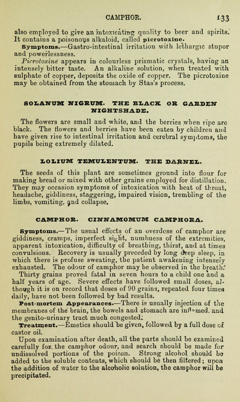 also employed to give an intoxicating quality to beer and spirits.' It contains a poisonous alkaloid, called picrotoxine. Symptoms.—Gastro-intestinal irritation with lethargic stupor and powerlessness. Picrotoxine appears in colourless prismatic crystals, having an intensely bitter taste. An alkaline solution, when treated with Bulphate of copper, deposits the oxide of copper. The picrotoxine may be obtained from the stomach by Stas's process. 80LAlfUM NIGRUM. THE BUCK OR GARDEN NIGHTSHADE. The flowers are small and white, and the berries when ripe are black. The flowers and berries have been eaten by children and have given rise to intestinal irritation and cerebral symptoms, the pupils being extremely dilated. IOLIUM TEMUIENTUM. THE DARNEX.. The seeds of this plant are sometimes ground into flour for making bread or mixed with other grains employed for distillation. They may occasion symptoms of intoxication with heat of throat, headache, giddiness, staggering, impaired vision, trembling of the limbs, vomiting, jnd collapse, CAMPHOR. CINNAMOMUM CAMPHORA. Symptoms.— The usual effects of an overdose of camphor are giddiness, cramps, imperfect sight, numbness of the extremities, apparent intoxication, difficulty of breathing, thirst, and at times convulsions. Recovery is usually preceded by long deep sleep, in which there is profuse sweating, the patient awakening intensely exhausted. The odour of camphor may be observed in the breath.' Thirty grains proved fatal in seven hours to a child one and a half years of age. Severe effects have followed small doses, al- though it is on record that doses of 90 grains, repeated four times daily, have not been followed by bad results. Post-mortem Appearances.—There is usually injection of the membranes of the brain, the bowels and stomach are inflamed, and the genito-urinary tract much congested: Treatment.—Emetics should lie given, followed by a full dose of castor oil. Upon examination after death, all the parts should be examined carefully foE. the camphor odour, and search should be made for undissolved portions of the poison. Strong alcohol should be added to the soluble contents, which should be then filtered; upon the addition of water to the alcoholic solution, the camphor will be precipitated.