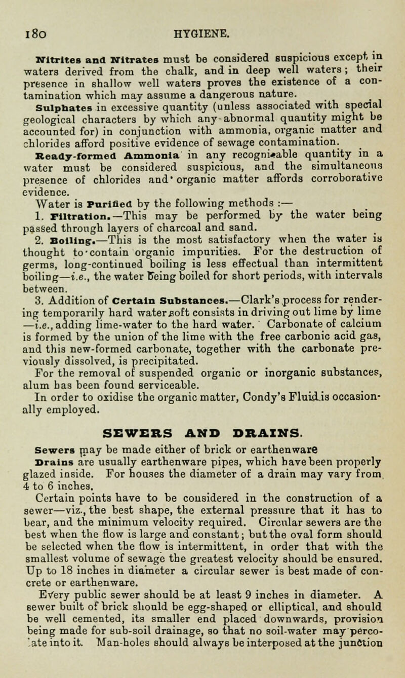 Nitrites and Nitrates must be considered suspicious except, in waters derived from the chalk, and in deep well waters ; their presence in shallow well waters proves the existence of a con- tamination which may assume a dangerous nature. Sulpbates in excessive quantity (unless associated with special geological characters by which any abnormal quantity might be accounted for) in conjunction with ammonia, organic matter and chlorides afford positive evidence of sewage contamination. Ready-formed Ammonia in any recogni«able quantity in a water must be considered suspicious, and the simultaneous presence of chlorides and1 organic matter affords corroborative evidence. Water is Purified by the following methods :— 1. nitration.—This may be performed by the water being passed through layers of charcoal and sand. 2. Boiling-.—This is the most satisfactory when the water is thought to'contain organic impurities. For the destruction of germs, long-continued boiling is less effectual than intermittent boiling—i.e., the water Being boiled for short periods, with intervals between. 3. Addition of Certain Substances.—Clark's process for render- ing temporarily hard water soft consists in driving out lime by lime —i.e., adding lime-water to the hard water. Carbonate of calcium is formed by the union of the lime with the free carbonic acid gas, and this new-formed carbonate, together with the carbonate pre- viously dissolved, is precipitated. For the removal of suspended organic or inorganic substances, alum has been found serviceable. In order to oxidise the organic matter, Condy's Fluid-is occasion- ally employed. SEWERS AND DRAINS. Sewers may be made either of brick or earthenware Brains are usually earthenware pipes, which have been properly glazed inside. For houses the diameter of a drain may vary from 4 to 6 inches. Certain points have to be considered in the construction of a sewer—viz., the best shape, the external pressnre that it has to bear, and the minimum velocity required. Circular sewers are the best when the flow is large and constant; but the oval form should be selected when the flow is intermittent, in order that with the smallest volume of sewage the greatest velocity should be ensured. Up to 18 inches in diameter a circular sewer is best made of con- crete or earthenware. Every public sewer should be at least 9 inches in diameter. A sewer built of brick should be egg-shaped or elliptical, and should be well cemented, its smaller end placed downwards, provision being made for sub-soil drainage, so that no soil-water may perco- ate into it. Man-holes should always be interposed at the junction