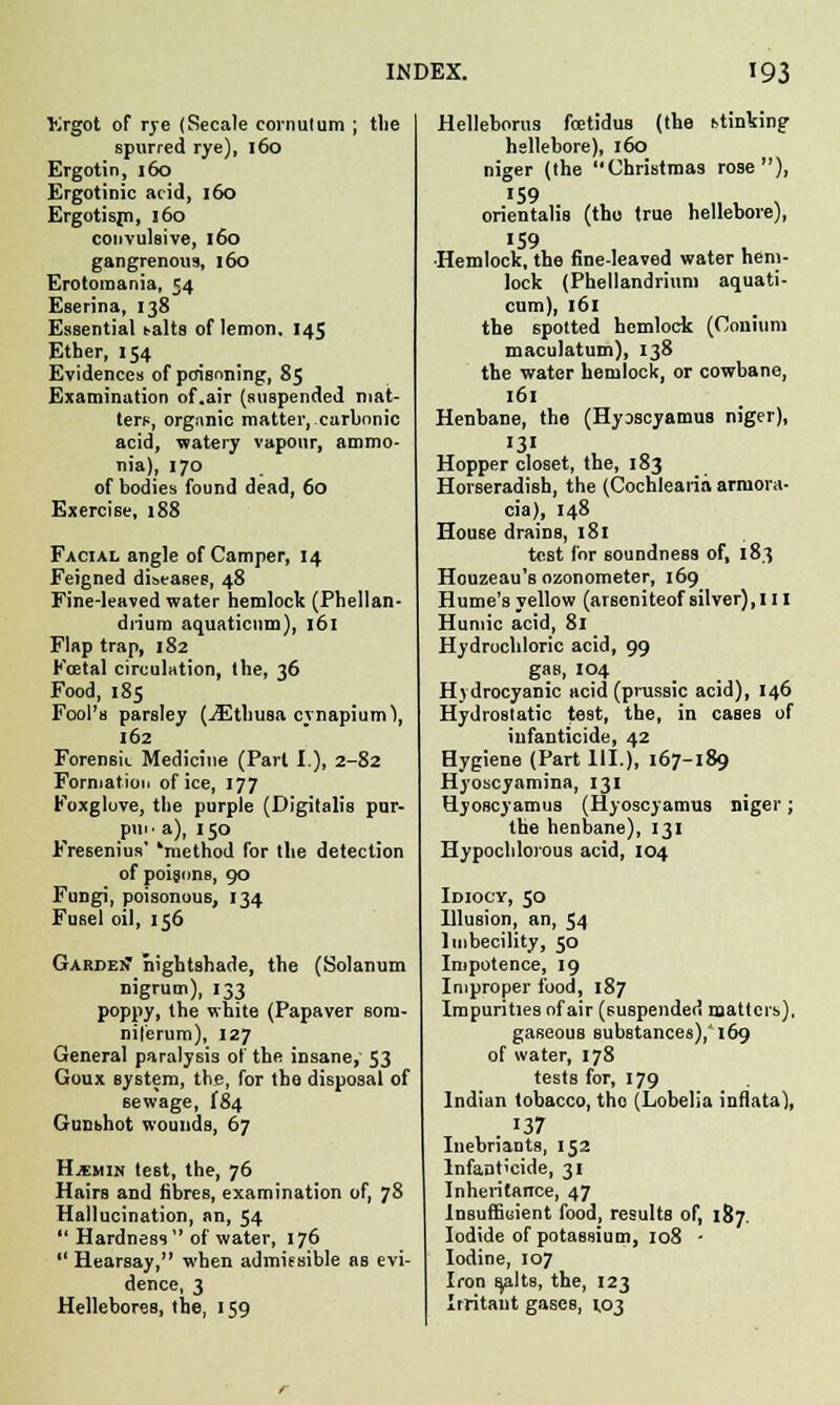 fcrgot of rye (Secale cornutum ; the spurred rye), 160 Ergotin, 160 Ergotinic arid, 160 Ergotisjn, 160 convulsive, 160 gangrenous, 160 Erotomania, 54 Eserina, 138 Essential baits of lemon. 145 Ether, 154 Evidences of poisoning, 85 Examination of.air (suspended mat- ters, organic matter, carbonic acid, watery vapour, ammo- nia), 170 of bodies found dead, 60 Exercise, 188 Facial angle of Camper, 14 Feigned diseases, 48 Fine-leaved water hemlock (Phellan- drium aquaticnm), 161 Flap trap, 182 Foetal circulation, the, 36 Food, 185 Fool's parsley (iEthusa cynapium), 162 Forensic Medicine (Part I.), 2-82 Formation of ice, 177 Foxglove, the purple (Digitalis pur- piif a), 150 Fresenius' 'method for the detection of poisons, 90 Fungi, poisonous, 134 Fusel oil, 156 GardeiT nightshade, the (Solanum nigrum), 133 poppy, the white (Papaver sorn- nil'erum), 127 General paralysis of the insane, 53 Goux Bystem, the, for the disposal of sewage, I84 Gunshot wounds, 67 H.*min test, the, 76 Hairs and fibres, examination of, 78 Hallucination, an, 54  Hardness of water, 176  Hearsay, when admissible as evi- dence, 3 Hellebores, the, 159 Helleborus fcetidus (the stinking hellebore), 160 niger (the Christmas rose), '59 orientalis (the true hellebore), '59 ■Hemlock, the fine-leaved water hem- lock (Phellandrium aquati- cum), 161 the spotted hemlock (Conium maculatum), 138 the water hemlock, or cowbane, 161 Henbane, the (Hyoscyamus niger), 131 Hopper closet, the, 183 Horseradish, the (Cochlearia arcuora- cia), 148 House drains, 181 test for soundness of, 183 Houzeau's ozonometer, 169 Hume's yellow (arscniteof silver), 111 Humic acid, 81 Hydrochloric acid, 99 gas, 104 Hydrocyanic acid (prussic acid), 146 Hydrostatic test, the, in cases of infanticide, 42 Hygiene (Part III.), 167-189 Hyoscyamina, 131 Hyoscyamus (Hyoscyamus niger; the henbane), 131 Hypochlorous acid, 104 Idiocy, 50 Illusion, an, 54 Imbecility, 50 Impotence, 19 Improper food, 187 Impurities of air (suspended matters). gaseouB substances),'169 of water, 178 tests for, 179 Indian tobacco, the (Lobelia inflata), . 37 Inebriants, 152 Infanticide, 31 Inheritance, 47 Insufficient food, results of, 187. Iodide of potassium, 108 - Iodine, 107 Iron B^alts, the, 123 Irritant gases, 1,03