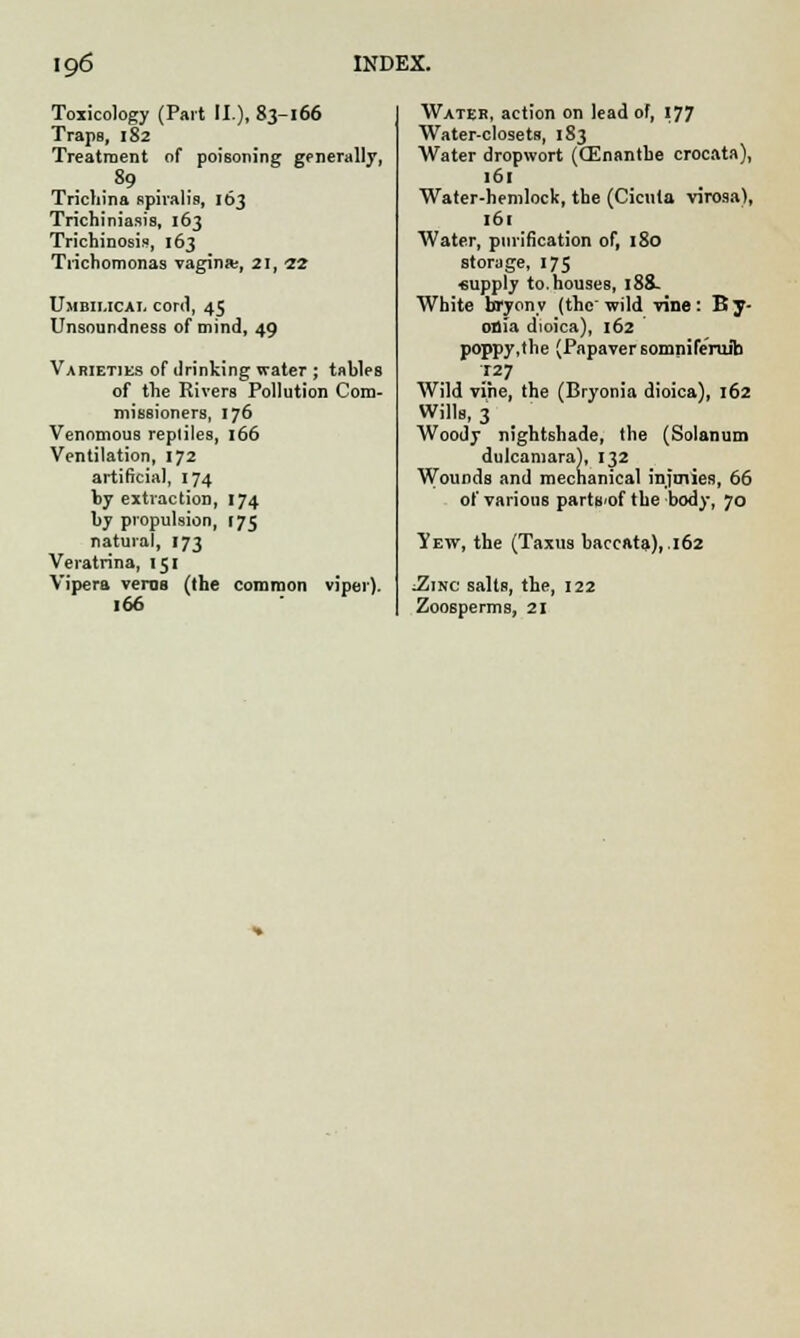 Toxicology (Part II.), 83-166 Traps, 182 Treatment of poisoning generally, .89 Trichina spiralis, 163 Trichiniasis, 163 Trichinosis, 163 Trichomonas vagina;, 21, 22 Umbilical cor<l, 45 Unsoundness of mind, 49 Varieties of drinking water ; tables of the Rivers Pollution Com- missioners, 176 Venomous reptiles, 166 Ventilation, 172 artificial, 174 by extraction, 174 by propulsion, 175 natural, 173 Veratrina, 151 Vipera veros (the common viper). 166 Water, action on lead of, 177 Water-closets, 183 Water dropwort (CEnantbe crocata), 161 Water-hemlock, the (Cicuta virosa), 161 Water, purification of, 180 storage, 175 «upply to. houses, 188- White bryony (thewild vine: By- onia dioica), 162 poppy.the (Papaver somnife'ruita J.27 Wild vine, the (Bryonia dioica), 162 Wills, 3 Woody nightshade, the (Solarium dulcamara), 132 Wounds and mechanical infmies, 66 of various parts'of the body, 70 Yew, the (Taxus baccata), .162 :Zinc salts, the, 122 Zoosperms, 21