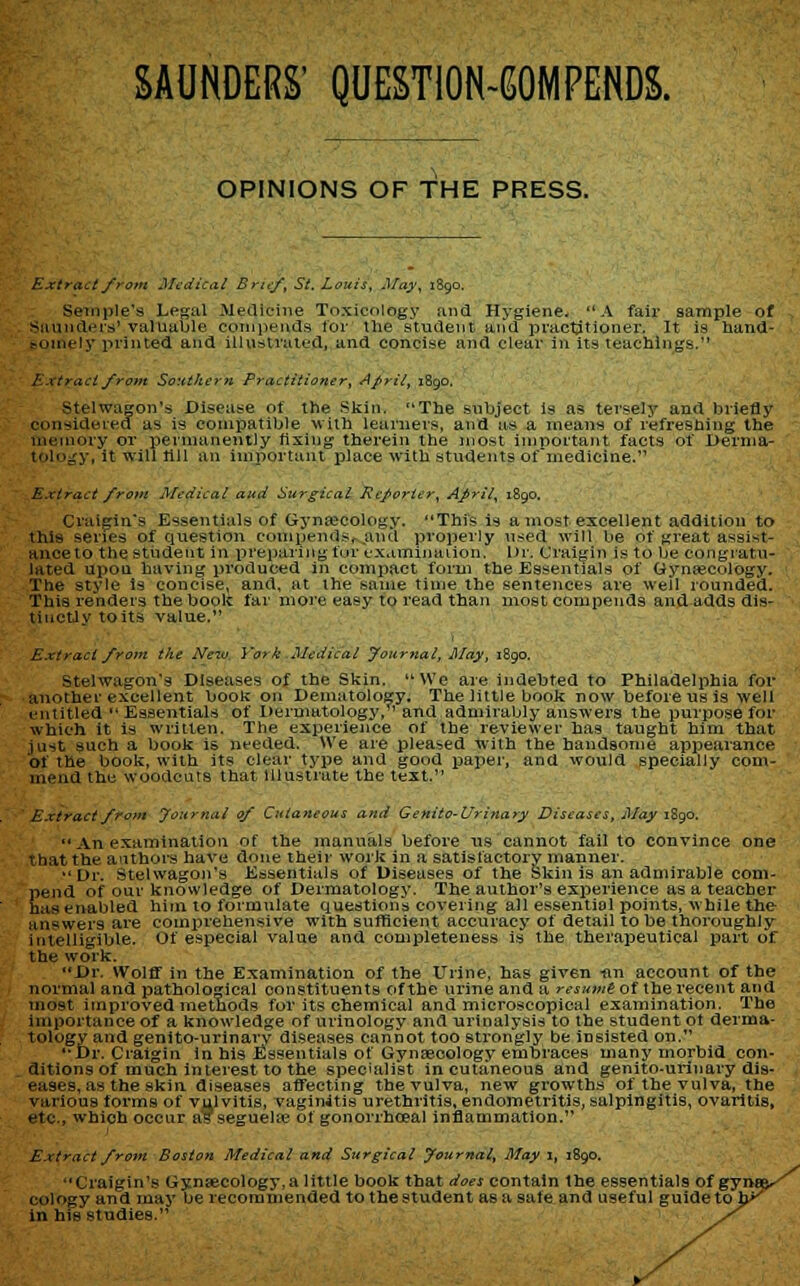 SAUNDERS' QUESTION-IMPENDS. OPINIONS OF THE PRESS. Extract from Medical Brief, St. Louis, May, 1890, Sample's Legal Medicine Toxicology ana Hygiene. A fair sample of Saunders' valuable compends for the student and practitioner. It is hand- Mjiinly printed and illustrated, and concise and clear in its teachings. Extract front Southern Practitioner, April, 1890. Stelwagon's Disease of the Skin. The subject is as tersely and briefly considered as is compatible with learners, and as a means of refreshing the fnemory or permanently fixing therein the most important facts of Derma- v, it will lill an important place with students of medicine. Extract from Medical aud Surgical Reporter, April, 1890. Craigin's Essentials of Gynaecology. This is a most excellent addition to this series of question eompends^and properly \ised will be of great assist- ances the student in preparing fur examination. Dr. Craigin is to be congratu- lated upon having produced in compact form the Essentials of Gynaecology. The style is concise, and, at the same time the sentences are well rounded. This renders the book far more easy to read than most compends and adds dis- tinctly to its value. Extract from the Nezv York Medical Journal, May, 1890. Stelwagon's Diseases of the Skin. We are indebted to Philadelphia for another excellent book on Dematology. The little book now before us is well entitled  Essentials of Dermatology, and admirably answers the purpose for which it is written. The experience of the reviewer has taught him that just such a book is needed. We are pleased with the handsome appearance of the book, with its clear type and good paper, and would specially com- mend tie woodcuts that Illustrate the text. Extract from Journal of Cutaneous and Genito-Urinary Diseases, May 1890. An examination of the manuals before us cannot fail to convince one that the authors have done their work in a satisfactory manner. Dr. Stelwagon's Essentials of Diseases of the Skin is an admirable com- Send of our knowledge of Dermatology. The author's experience as a teacher as enabled him to formulate questions covering all essential points, while the answers are comprehensive with sufficient accuracy of detail to be thoroughly intelligible. Of especial value and completeness is the therapeutical part of the work. Dr. Wolff in the Examination of the Urine, has given «n account of the normal and pathological constituents of the urine and a resume of the recent and most improved methods for its chemical and microscopical examination. The importance of a knowledge of urinology and urinalysis to the student ot derma- tology and genito-urinary diseases cannot too strongly be insisted on. Dr. Craigin in his Essentials of Gynaecology embraces many morbid con- ditions of much interest to the specialist in cutaneous and genito-urinary dis- eases, as the skin diseases affecting the vulva, new growths of the vulva, the various forms of vulvitis, vaginitis urethritis, endometritis, salpingitis, ovaritis, etc., which occur as seguelaj of gonorrhoea! inflammation. ! Extract from Boston Medical and Surgical Journal, May I, 1890. Craigin's Gynsecology.a little book that does contain the essentials of gyn cology and may be recommended to the student as a safe and useful guide to J in his studies.