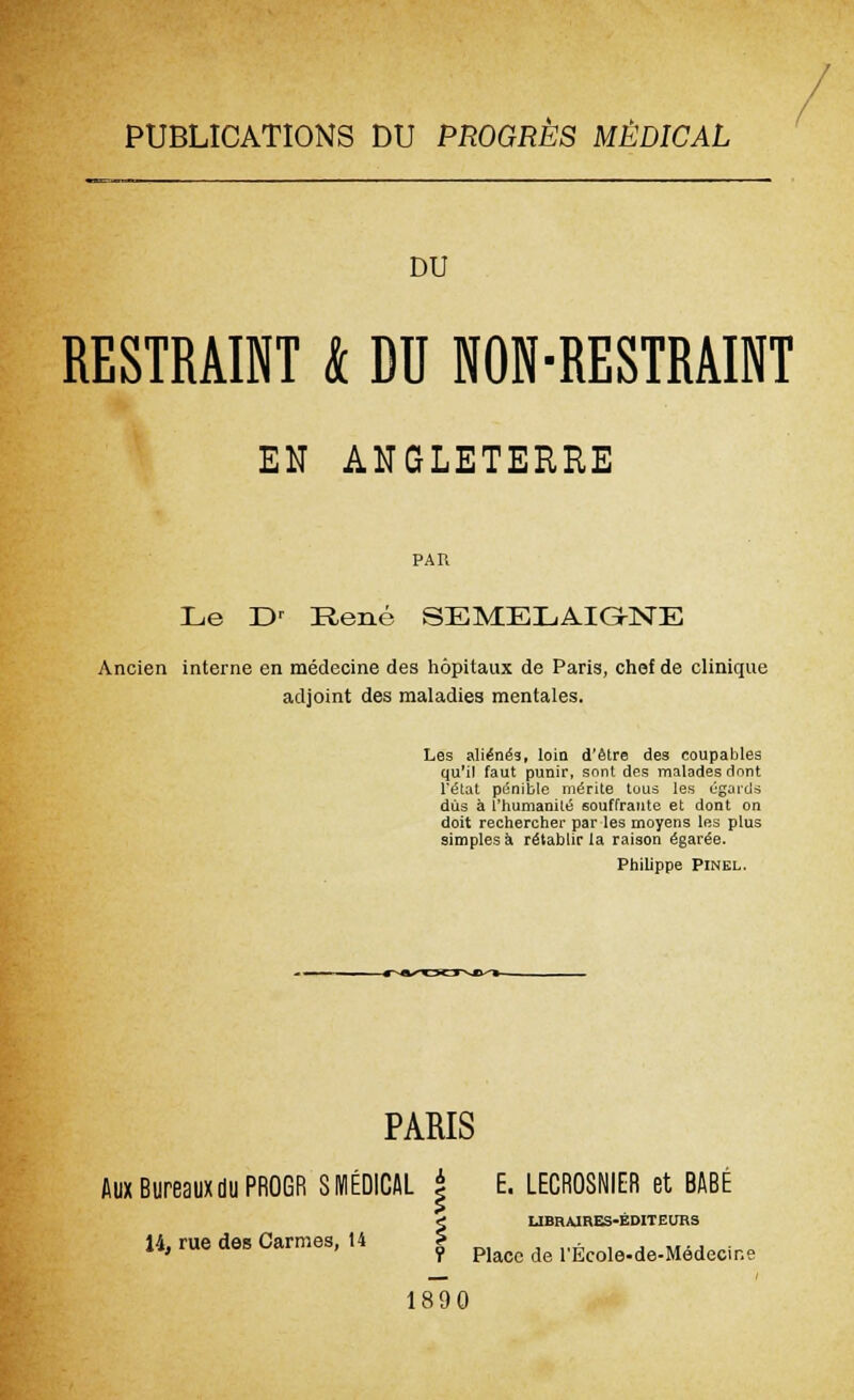 PUBLICATIONS DU PROGRES MÉDICAL DU RESTRAINT k DU NON-RESTRAINT EH ANGLETERRE PAR Le Dr René SEMELAIGNE Ancien interne en médecine des hôpitaux de Paris, chef de clinique adjoint des maladies mentales. Les aliénés, loin d'être des coupables qu'il faut punir, sont des malades dont l'état pénible mérite tous les égards dûs à l'humanité souffrante et dont on doit rechercher par les moyens les plus simples à rétablir la raison égarée. Phib'ppe Pinkl. PARIS Aux Bureaux du PROGR S MÉDICAL £ E. LECROSNIER et BABÉ i LIBRAIRES-ÉDITEURS 14, rue des Carmes, 14 5 ^ ^ VÈcole.de.mdecint 1890