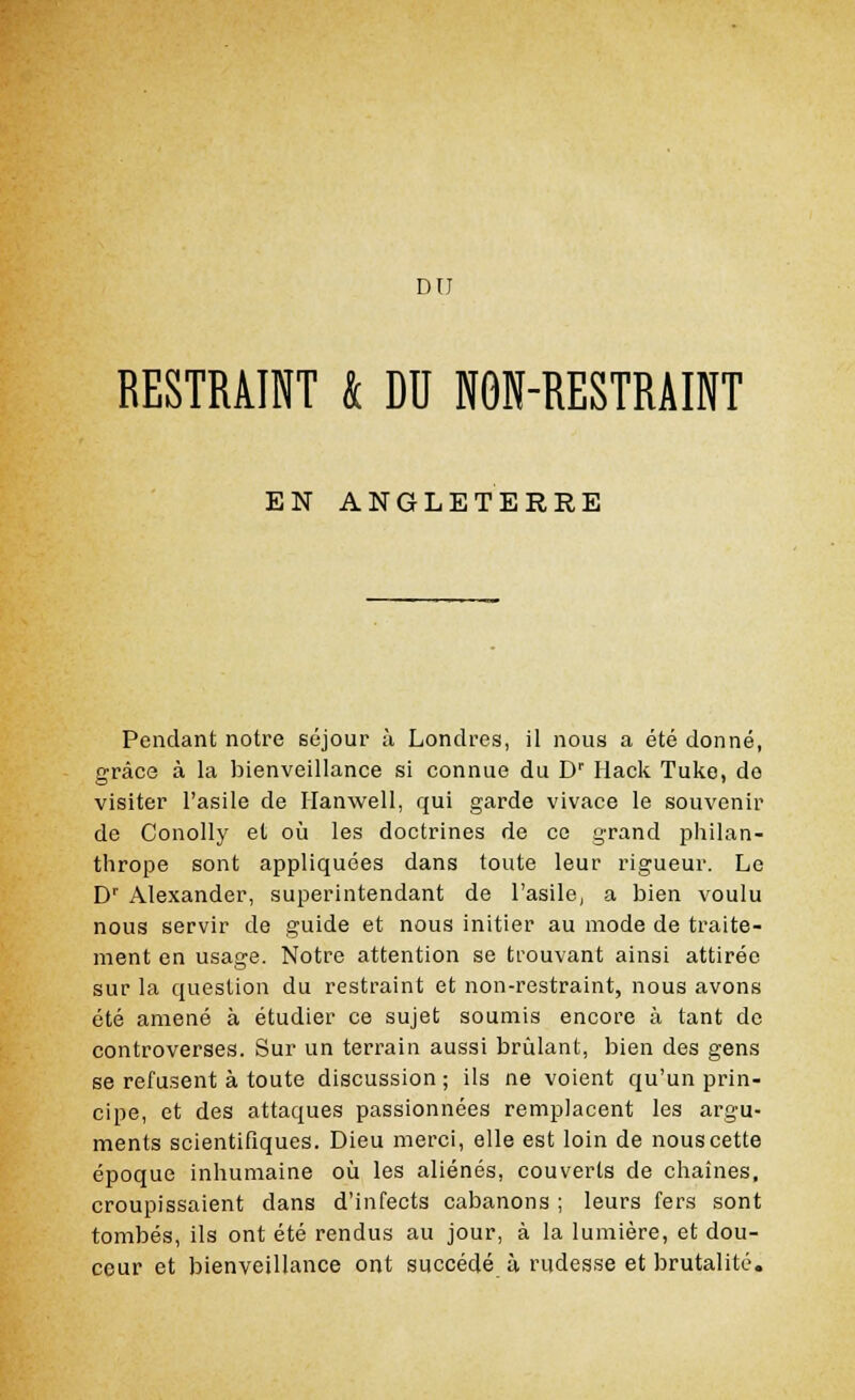 DU RESTRMNT k DU NOÏÏ-RESTRAINT EN ANGLETERRE Pendant notre séjour à Londres, il nous a été donné, grâce à la bienveillance si connue du Dr Hack Tuke, do visiter l'asile de Hanwell, qui garde vivace le souvenir de Conolly et où les doctrines de ce grand philan- thrope sont appliquées dans toute leur rigueur. Le Dr Alexander, superintendant de l'asile, a bien voulu nous servir de guide et nous initier au mode de traite- ment en usage. Notre attention se trouvant ainsi attirée sur la question du restraint et non-restraint, nous avons été amené à étudier ce sujet soumis encore à tant de controverses. Sur un terrain aussi brûlant, bien des gens se refusent à toute discussion ; ils ne voient qu'un prin- cipe, et des attaques passionnées remplacent les argu- ments scientifiques. Dieu merci, elle est loin de nous cette époque inhumaine où les aliénés, couverts de chaînes, croupissaient dans d'infects cabanons ; leurs fers sont tombés, ils ont été rendus au jour, à la lumière, et dou- ceur et bienveillance ont succédé à rudesse et brutalité.