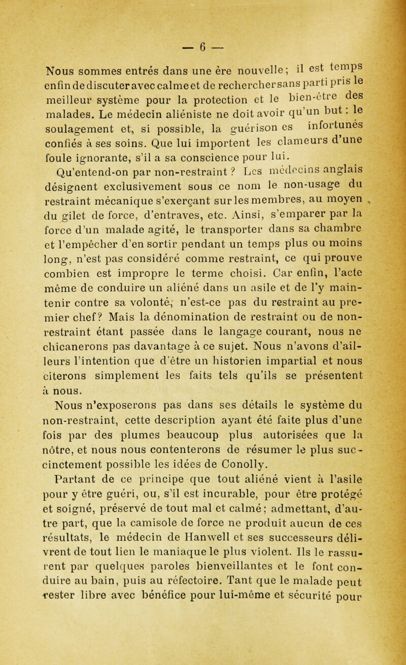 Nous sommes entrés dans une ère nouvelle; il est temps enfin de discuter avec calme et de recherchersans parti pris le meilleur système pour la protection et le bien-être des malades. Le médecin aliéniste ne doit avoir qu'un but : le soulagement et, si possible, la guérison es infortunes confiés à ses soins. Que lui importent les clameurs d une foule ignorante, s'il a sa conscience pour lui. Qu'entend-on par non-restraint ? Les médecins anglais désignent exclusivement sous ce nom le non-usage du restraint mécanique s'exerçant sur les membres, au moyen , du gilet de force, d'entraves, etc. Ainsi, s'emparer par la force d'un malade agité, le transporter dans sa chambre et l'empêcher d'en sortir pendant un temps plus ou moins long, n'est pas considéré comme restraint, ce qui prouve combien est impropre le terme choisi. Car enfin, l'acte même de conduire un aliéné dans un asile et de l'y main- tenir contre sa volonté, n'est-ce pas du restraint au pre- mier chef? Mais la dénomination de restraint ou de non- restraint étant passée dans le langage courant, nous ne chicanerons pas davantage à ce sujet. Nous n'avons d'ail- leurs l'intention que d'être un historien impartial et nous citerons simplement les faits tels qu'ils se présentent à nous. Nous n'exposerons pas dans ses détails le système du non-restraint, cette description ayant été faite plus d'une fois par des plumes beaucoup plus autorisées que la nôtre, et nous nous contenterons de résumer le plus suc- cinctement possible les idées de Conolly. Partant de ce principe que tout aliéné vient à l'asile pour y être guéri, ou, s'il est incurable, pour être protégé et soigné, préservé de tout mal et calmé; admettant, d'au- tre part, que la camisole de force ne produit aucun de ces résultats, le médecin de Hanwell et ses successeurs déli- vrent de tout lien le maniaque le plus violent. Ils le rassu- rent par quelques paroles bienveillantes et le font con- duire au bain, puis au réfectoire. Tant que le malade peut rester libre avec bénéfice pour lui-même et sécurité pour