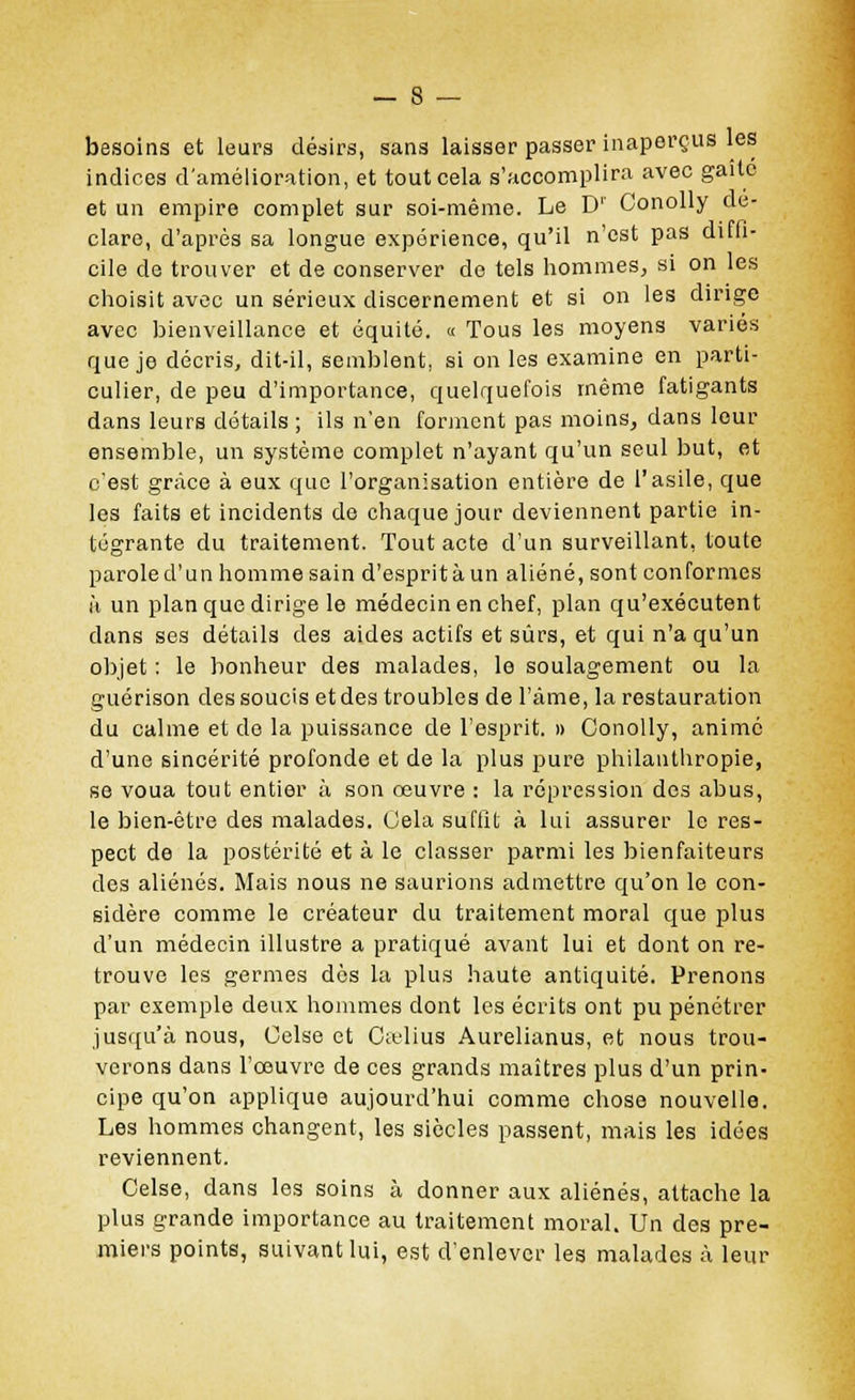 besoins et leurs désirs, sans laisser passer inaperçus les indices d'amélioration, et tout cela s'accomplira avec gai le et un empire complet sur soi-même. Le D1' Conolly dé- clare, d'après sa longue expérience, qu'il n'est pas ditli- cile de trouver et de conserver de tels hommes, si on les choisit avec un sérieux discernement et si on les dirige avec bienveillance et équité. « Tous les moyens variés que je décris, dit-il, semblent, si on les examine en parti- culier, de peu d'importance, quelquefois même fatigants dans leurs détails ; ils n'en forment pas moins, dans leur ensemble, un système complet n'ayant qu'un seul but, et c'est grâce à eux que l'organisation entière de l'asile, que les faits et incidents de chaque jour deviennent partie in- tégrante du traitement. Tout acte d'un surveillant, toute parole d'un homme sain d'esprit à un aliéné, sont conformes h un plan que dirige le médecin en chef, plan qu'exécutent clans ses détails des aides actifs et sûrs, et qui n'a qu'un objet : le bonheur des malades, le soulagement ou la guérison des soucis et des troubles de l'àme, la restauration du calme et de la puissance de l'esprit. » Conolly, animé d'une sincérité profonde et de la plus pure philanthropie, se voua tout entier à son œuvre : la répression des abus, le bien-être des malades. Gela suffit à lui assurer le res- pect de la postérité et à le classer parmi les bienfaiteurs des aliénés. Mais nous ne saurions admettre qu'on le con- sidère comme le créateur du traitement moral que plus d'un médecin illustre a pratiqué avant lui et dont on re- trouve les germes dès la plus haute antiquité. Prenons par exemple deux hommes dont les écrits ont pu pénétrer jusqu'à nous, Gelse et Cïtlius Aurelianus, et nous trou- verons dans l'oeuvre de ces grands maîtres plus d'un prin- cipe qu'on applique aujourd'hui comme chose nouvelle. Les hommes changent, les siècles passent, mais les idées reviennent. Celse, dans les soins à donner aux aliénés, attache la plus grande importance au traitement moral. Un des pre- miers points, suivant lui, est d'enlever les malades à leur