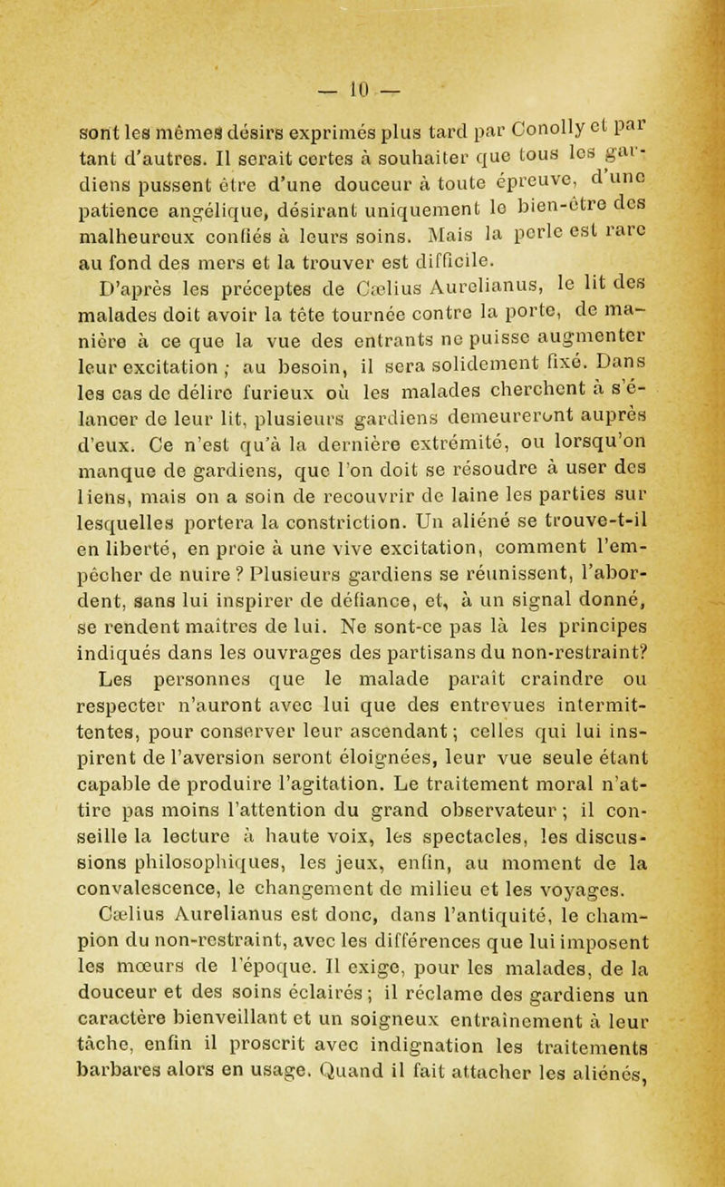 sont les mêmes désirs exprimés plus tard par Conolly et par tant d'autres. Il serait certes à souhaiter que tous les gar- diens pussent être d'une douceur à toute épreuve, d'une patience angélique, désirant uniquement le bien-être des malheureux confiés à leurs soins. Mais la perle est rare au fond des mers et la trouver est difficile. D'après les préceptes de Crelius Aurelianus, le lit des malades doit avoir la tête tournée contre la porte, de ma- nière à ce que la vue des entrants ne puisse augmenter leur excitation ; au besoin, il sera solidement fixé. Dans les cas de délire furieux où les malades cherchent à s'é- lancer de leur lit, plusieurs gardiens demeureront auprès d'eux. Ce n'est qu'à la dernière extrémité, ou lorsqu'on manque de gardiens, que l'on doit se résoudre à user des liens, mais on a soin de recouvrir de laine les parties sur lesquelles portera la constriction. Un aliéné se trouve-t-il en liberté, en proie à une vive excitation, comment l'em- pêcher de nuire ? Plusieurs gardiens se réunissent, l'abor- dent, sans lui inspirer de défiance, et, à un signal donné, se rendent maîtres de lui. Ne sont-ce pas là les principes indiqués dans les ouvrages des partisans du non-restraint? Les personnes que le malade paraît craindre ou respecter n'auront avec lui que des entrevues intermit- tentes, pour conserver leur ascendant; celles qui lui ins- pirent de l'aversion seront éloignées, leur vue seule étant capable de produire l'agitation. Le traitement moral n'at- tire pas moins l'attention du grand observateur ; il con- seille la lecture à haute voix, les spectacles, les discus- sions philosophiques, les jeux, enfin, au moment de la convalescence, le changement de milieu et les voyages. Cselius Aurelianus est donc, dans l'antiquité, le cham- pion du non-restraint, avec les différences que lui imposent les mœurs de l'époque. Il exige, pour les malades, de la douceur et des soins éclairés ; il réclame des gardiens un caractère bienveillant et un soigneux entraînement à leur tâche, enfin il proscrit avec indignation les traitements barbares alors en usage. Quand il fait attacher les aliénés