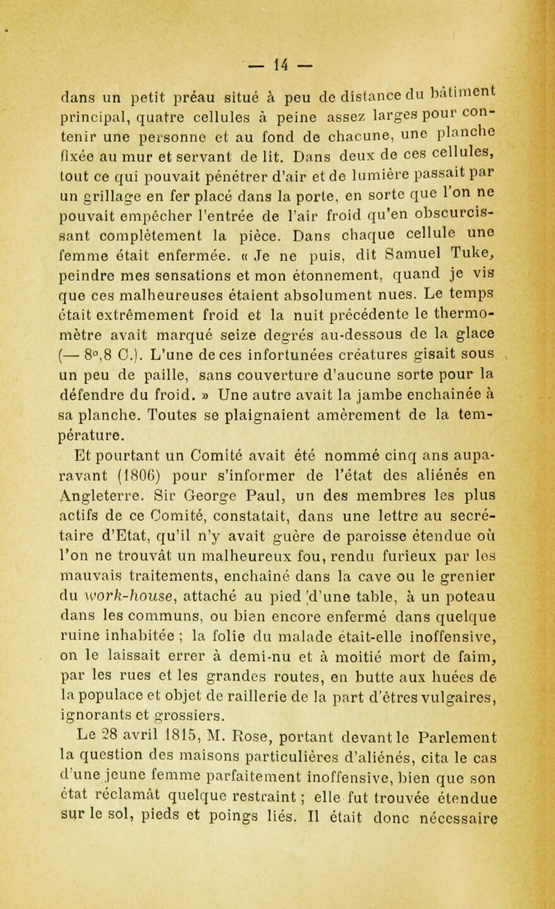 rlans un petit préau situé à peu de distance du bâtiment principal, quatre cellules à peine assez larges pour con- tenir une personne et au fond de chacune, une planche fixée au mur et servant délit. Dans deux de ces cellules, tout ce qui pouvait pénétrer d'air et de lumière passait par un grillage en fer placé dans la porte, en sorte que l'on ne pouvait empêcher l'entrée de l'air froid qu'en obscurcis- sant complètement la pièce. Dans chaque cellule une femme était enfermée. « Je ne puis, dit Samuel Tuke, peindre mes sensations et mon étonnement, quand je vis que ces malheureuses étaient absolument nues. Le temps était extrêmement froid et la nuit précédente le thermo- mètre avait marqué seize degrés au-dessous de la glace (—■ 8°.8 0.). L'une de ces infortunées créatures gisait sous un peu de paille, sans couverture d'aucune sorte pour la défendre du froid. » Une autre avait la jambe enchaînée à sa planche. Toutes se plaignaient amèrement de la tem- pérature. Et pourtant un Comité avait été nommé cinq ans aupa- ravant (1806) pour s'informer de l'état des aliénés en Angleterre. Sir George Paul, un des membres les plus actifs de ce Comité, constatait, dans une lettre au secré- taire d'Etat, qu'il n'y avait guère de paroisse étendue où l'on ne trouvât un malheureux fou, rendu furieux par los mauvais traitements, enchaîné dans la cave ou le grenier du work-house, attaché au pied [d'une table, à un poteau dans les communs, ou bien encore enfermé dans quelque ruine inhabitée ; la folie du malade était-elle inoffensive, on le laissait errer à demi-nu et à moitié mort de faim, par les rues et les grandes routes, en butte aux huées de la populace et objet de raillerie de la part d'êtres vulgaires, ignorants et grossiers. Le 28 avril 1815, M. Rose, portant devant le Parlement la question des maisons particulières d'aliénés, cita le cas d'une jeune femme parfaitement inoffensive, bien que son état réclamât quelque restraint ; elle fut trouvée étendue sur le sol, pieds et poings liés. Il était donc nécessaire
