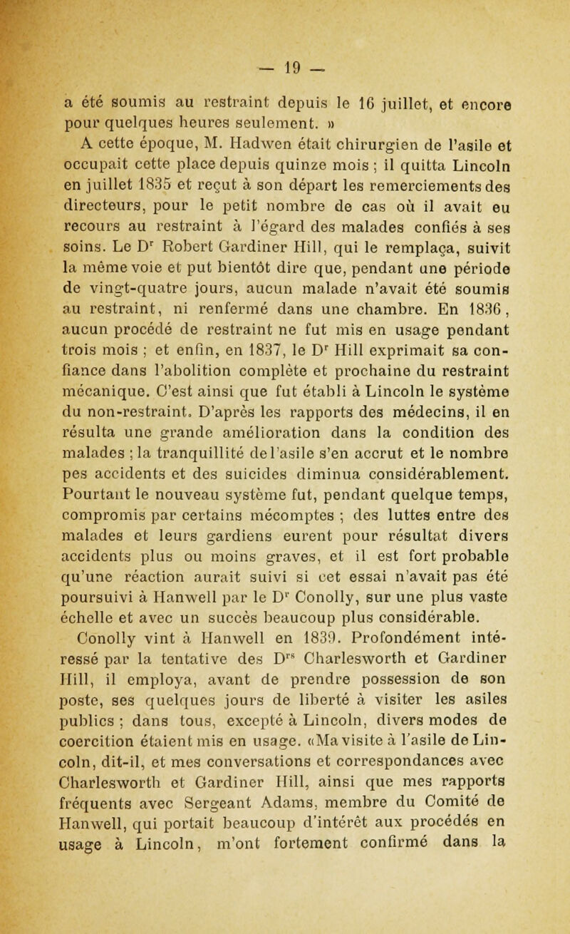 a été soumis au restraint depuis le 16 juillet, et encore pour quelques heures seulement. » A cette époque, M. Hadwen était chirurgien de l'asile et occupait cette place depuis quinze mois ; il quitta Lincoln en juillet 1835 et reçut à son départ les remerciements des directeurs, pour le petit nombre de cas où il avait eu recours au restraint à l'égard des malades confiés à ses soins. Le Dr Robert Gardiner Hill, qui le remplaça, suivit la même voie et put bientôt dire que, pendant une période de vingt-quatre jours, aucun malade n'avait été soumis au restraint, ni renfermé dans une chambre. En 1836, aucun procédé de restraint ne fut mis en usage pendant trois mois ; et enfin, en 1837, le Dr Hill exprimait sa con- fiance dans l'abolition complète et prochaine du restraint mécanique. C'est ainsi que fut établi à Lincoln le système du non-restraint. D'après les rapports des médecins, il en résulta une grande amélioration dans la condition des malades ; la tranquillité de l'asile s'en accrut et le nombre pes accidents et des suicides diminua considérablement. Pourtant le nouveau système fut, pendant quelque temps, compromis par certains mécomptes ; des luttes entre des malades et leurs gardiens eurent pour résultat divers accidents plus ou moins graves, et il est fort probable qu'une réaction aurait suivi si cet essai n'avait pas été poursuivi à Hanwell par le Dr Conolly, sur une plus vaste échelle et avec un succès beaucoup plus considérable. Conolly vint à Hanwell en 1830. Profondément inté- ressé par la tentative des DrB Charlesworth et Gardiner Hill, il employa, avant de prendre possession de son poste, ses quelques jours de liberté à visiter les asiles publics ; dans tous, excepté à Lincoln, divers modes de coercition étaient mis en usage. «Ma visite à l'asile de Lin- coln, dit-il, et mes conversations et correspondances avec Charlesworth et Gardiner Hill, ainsi que mes rapports fréquents avec Sergeant Adams, membre du Comité de Hanwell, qui portait beaucoup d'intérêt aux procédés en usage à Lincoln, m'ont fortement confirmé dans la