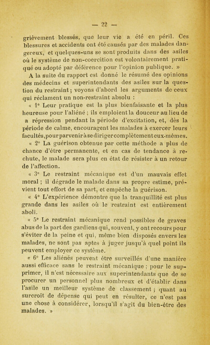 grièvement blessés, que leur vie a été en péril. Ces blessures et accidents ont été causés par des malades dan- gereux, et quelques-uns se sont produits dans des asiles où le système de non-coercition est volontairement prati- qué ou adopté par déférence pour l'opinion publique. » A la suite du rapport est donné le résumé des opinions des médecins et superintendants des asiles sur la ques- tion du restraint ; voyons d'abord les arguments de ceux qui réclament un non-restraint absolu : « 1° Leur pratique est la plus bienfaisante et la plus heureuse pour l'aliéné ; ils emploient la douceur au lieu de a répression pendant la période d'excitation, et, dès la période de calme, encouragent les malades à exercer leurs facultés,pour parvenir à se diriger complètement eux-mêmes. « 2° La guérison obtenue par cette méthode a plus de chance d'être permanente, et en cas de tendance à re> chute, le malade sera plus en état de résister à un retour de l'affection. « 3° Le restraint mécanique est d'un mauvais effet moral ; il dégrade le malade dans sa propre estime, pré- vient tout effort de sa part, et empêche la guérison. K 4° L'expérience démontre que la tranquillité est plus grande dans les asiles où le restraint est entièrement aboli. « 5° Le restraint mécanique rend possibles de graves abus de la part des gardiens qui, souvent, y ont recours pour s'éviter de la peine et qui, même bien disposés envers les malades, ne sont pas aptes à juger jusqu'à quel point ils peuvent employer ce système. « 6° Les aliénés peuvent être surveillés d'une manière aussi efficace sans le restraint mécanique ; pour le sup- primer, il n'est nécessaire aux superintendants que de se procurer un personnel plus nombreux et d'établir dans l'asile un meilleur système de classement ; quant au surcroît de dépense qui peut en résulter, ce n'est pas une chose à considérer, lorsqu'il s'agit du bien-être des malades. »