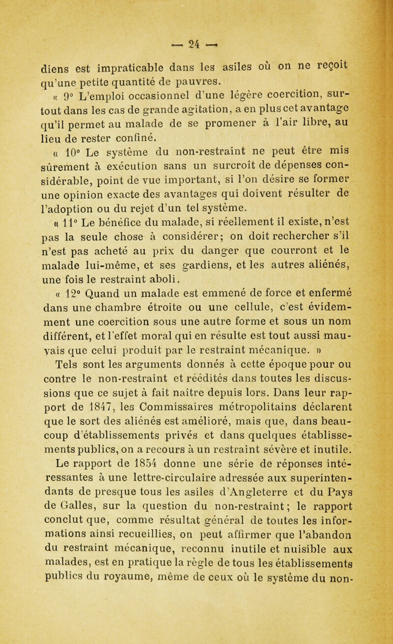 diens est impraticable dans les asiles où on ne reçoit qu'une petite quantité de pauvres. « 9° L'emploi occasionnel d'une légère coercition, sur- tout dans les cas de grande agitation, a en plus cet avantage qu'il permet au malade de se promener à l'air libre, au lieu de rester confiné. « 10° Le système du non-restraint ne peut être mis sûrement à exécution sans un surcroît de dépenses con- sidérable, point de vue important, si l'on désire se former une opinion exacte des avantages qui doivent résulter de l'adoption ou du rejet d'un tel système. « 11° Le bénéfice du malade, si réellement il existe, n'est pas la seule chose à considérer; on doit rechercher s'il n'est pas acheté au prix du danger que courront et le malade lui-même, et ses gardiens, et les autres aliénés, une fois le restraint aboli. « 12° Quand un malade est emmené de force et enfermé dans une chambre étroite ou une cellule, c'est évidem- ment une coercition sous une autre forme et sous un nom différent, et l'effet moral qui en résulte est tout aussi mau- vais que celui produit par le restraint mécanique. » Tels sont les arguments donnés à cette époque pour ou contre le non-restraint et réédités dans toutes les discus- sions que ce sujet à fait naître depuis lors. Dans leur rap- port de 1847, les Commissaires métropolitains déclarent que le sort des aliénés est amélioré, mais que, dans beau- coup d'établissements privés et dans quelques établisse- ments publics, on a recours à un restraint sévère et inutile. Le rapport de 1854 donne une série de réponses inté- ressantes à une lettre-circulaire adressée aux superinten- dants de presque tous les asiles d'Angleterre et du Pays de Galles, sur la question du non-restraint; le rapport conclut que, comme résultat général de toutes les infor- mations ainsi recueillies, on peut affirmer que l'abandon du restraint mécanique, reconnu inutile et nuisible aux malades, est en pratique la règle de tous les établissements publics du royaume, même de ceux où le système du non-