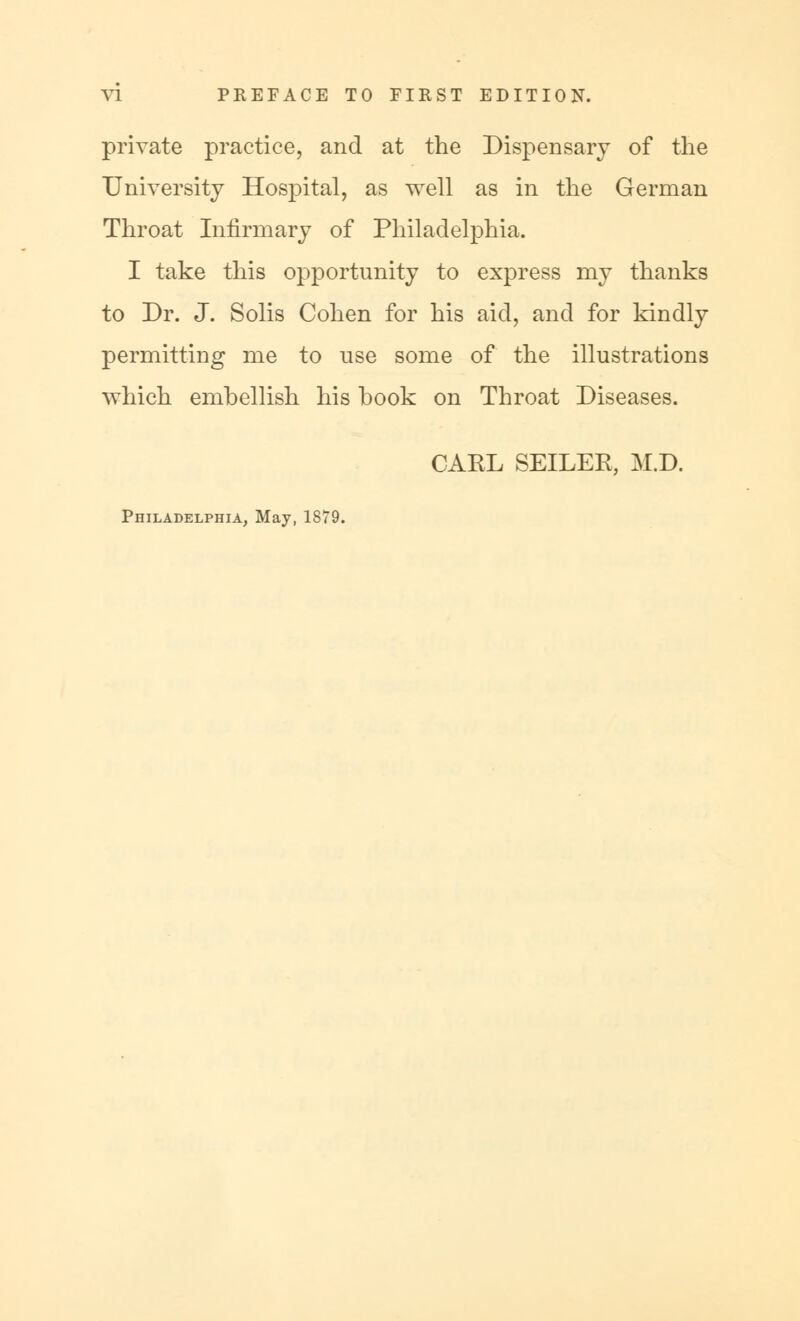 private practice, and at the Dispensary of the University Hospital, as well as in the German Throat Infirmary of Philadelphia. I take this opportunity to express my thanks to Dr. J. Solis Cohen for his aid, and for kindly permitting me to use some of the illustrations which emhellish his book on Throat Diseases. CARL SEILER, M.D. Philadelphia, May, 1879.