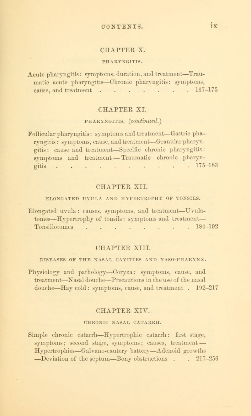 CHAPTEE X. PHARYNGITIS. Acute pharyngitis : symptoms, duration, and treatment—Trau- matic acute pharyngitis—Chronic pharyngitis: symptoms, cause, and treatment ....... 167-175 CHAPTEE XI. pharyngitis, [continued.) Follicular pharyngitis: symptoms and treatment—Gastric pha- ryngitis : symptoms, cause, and treatment—Granular pharyn- gitis : cause and treatment—Specific chronic pharyngitis: symptoms and treatment — Traumatic chronic pharyn- gitis .......... 175—183 CHAPTEE XII. ELONGATED UVULA AND HYPERTROPHY OF TONSILS. Elongated uvula : causes, symptoms, and treatment—TJvula- tomes—Hypertrophy of tonsils : symptoms and treatment— Tonsillotomies 184-192 CHAPTEE XIII. DISEASES OF THE NASAL CAYITIES AND NASO-PHARYNX. Physiology and pathology—Coryza: symptoms, cause, and treatment—Xasal douche—Precautions in the use of the nasal douche—Hay cold: symptoms, cause, and treatment . 192-217 CHAPTEE XIY. CHRONIC NASAL CATARRH. Simple chronic catarrh—Hypertrophic catarrh: first stage, symptoms; second stage, symptoms; causes, treatment — Hypertrophies—Galvano-cautery battery—Adenoid growths —Deviation of the septum—Bony obstructions . . 217-256