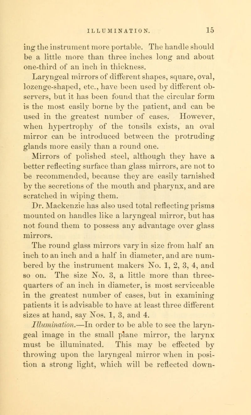 ing the instrument more portable. The handle should be a little more than three inches long and about one-third of an inch in thickness. Laryngeal mirrors of different shapes, square, oval, lozenge-shaped, etc., have been used by different ob- servers, but it has been found that the circular form is the most easily borne by the patient, and can be used in the greatest number of cases. However, when hypertrophy of the tonsils exists, an oval mirror can be introduced between the protruding glands more easily than a round one. Mirrors of polished steel, although they have a better reflecting surface than glass mirrors, are not to be recommended, because they are easily tarnished by the secretions of the mouth and pharynx, and are scratched in wiping them. Dr. Mackenzie has also used total reflecting prisms mounted on handles like a laryngeal mirror, but has not found them to possess any advantage over glass mirrors. The round glass mirrors vary in size from half an inch to an inch and a half in diameter, and are num- bered by the instrument makers No. 1, 2, 3, 4, and so on. The size No. 3, a little more than three- quarters of an inch in diameter, is most serviceable in the greatest number of cases, but in examining patients it is advisable to have at least three different sizes at hand, say Xos. 1, 3, and 4. Illumination.—In order to be able to see the laryn- geal image in the small plane mirror, the larynx must be illuminated. This may be effected by throwing upon the laryngeal mirror when in posi- tion a strong light, which will be reflected down-