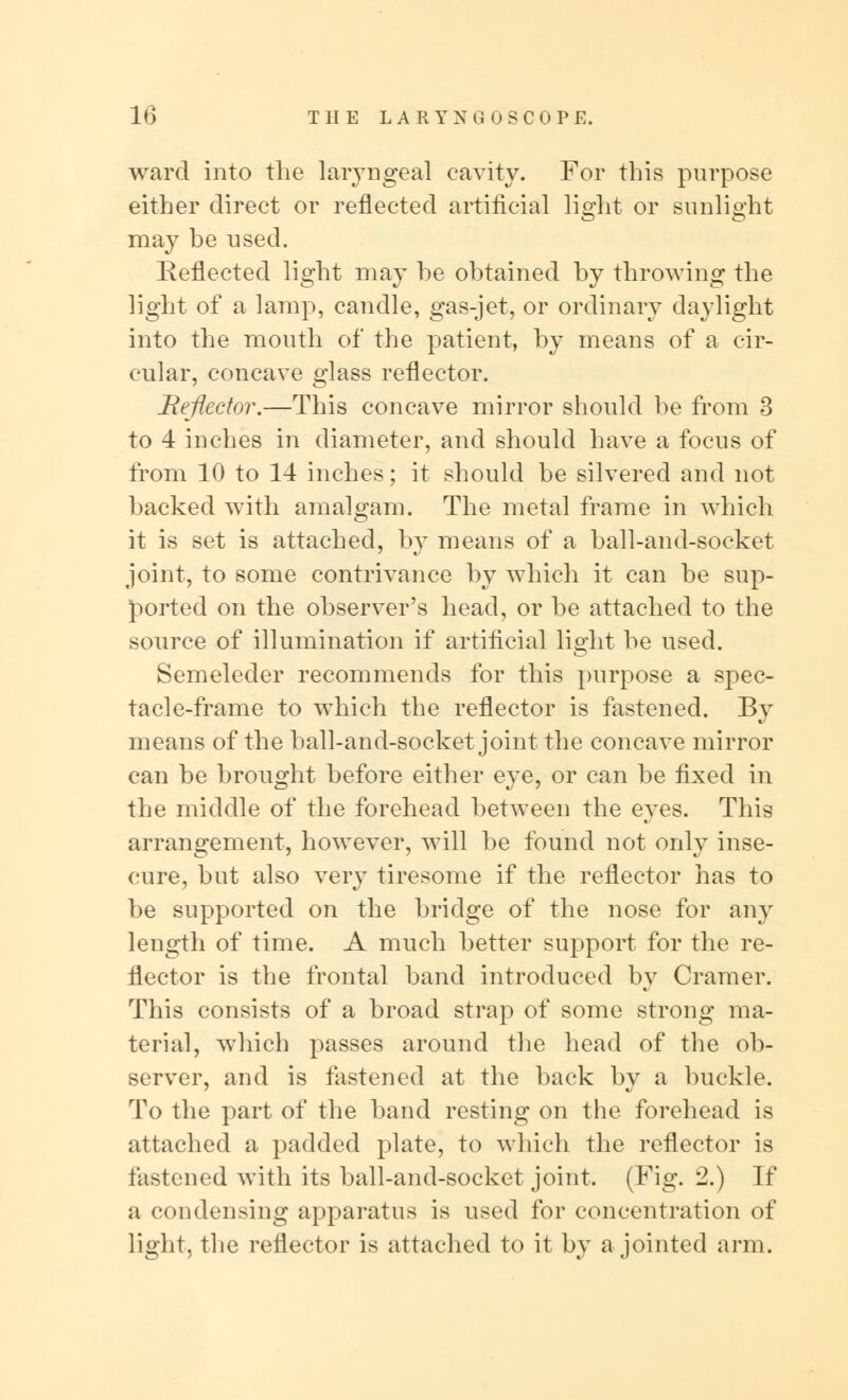 ward into the laryngeal cavity. For this purpose either direct or reflected artificial light or sunlight may be used. Reflected light may be obtained by throwing the light of a lamp, candle, gas-jet, or ordinary daylight into the mouth of the patient, by means of a cir- cular, concave glass reflector. Reflector.—This concave mirror should be from 3 to 4 inches in diameter, and should have a focus of from 10 to 14 inches; it should be silvered and not backed with amalgam. The metal frame in which it is set is attached, by means of a ball-and-socket joint, to some contrivance by which it can be sup- ported on the observer's head, or be attached to the source of illumination if artificial light be used. Semeleder recommends for this purpose a spec- tacle-frame to which the reflector is fastened. By means of the ball-and-socket joint the concave mirror can be brought before either eye, or can be fixed in the middle of the forehead between the eyes. This arrangement, however, will be found not only inse- cure, but also very tiresome if the reflector has to be supported on the bridge of the nose for any length of time. A much better support for the re- flector is the frontal band introduced by Cramer. This consists of a broad strap of some strong ma- terial, which passes around the head of the ob- server, and is fastened at the back by a buckle. To the part of the band resting on the forehead is attached a padded plate, to which the reflector is fastened with its ball-and-socket joint. (Fig. 2.) If a condensing apparatus is used for concentration of light, the reflector is attached to it by a jointed arm.