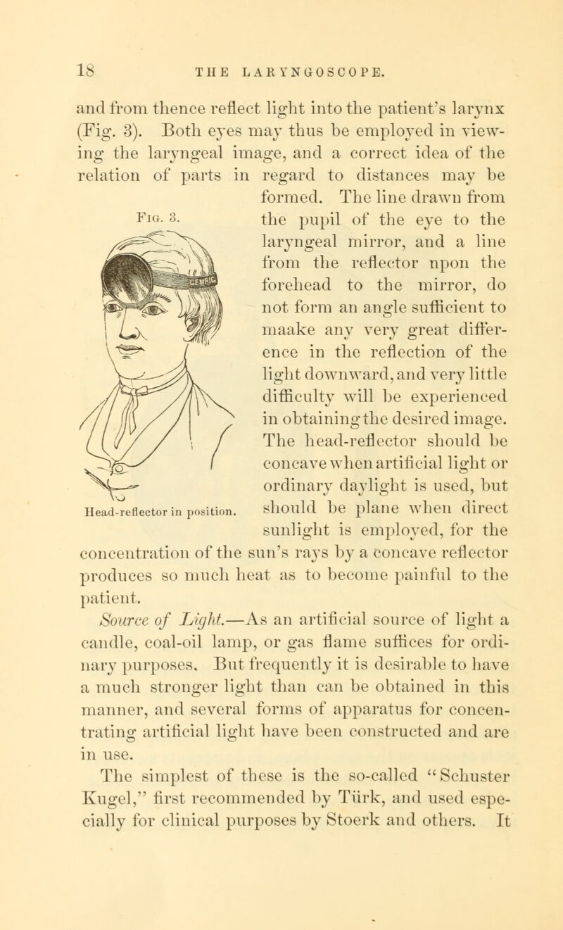 Fig. 3. and from thence reflect light into the patient's larynx (Fig. 3). Both eyes may thus be employed in view- ing the laryngeal image, and a correct idea of the relation of parts in regard to distances may be formed. The line drawn from the pupil of the eye to the laryngeal mirror, and a line from the reflector upon the forehead to the mirror, do not form an angle sufficient to maake any very great differ- ence in the reflection of the light downward, and very little difficulty will be experienced in obtaining the desired image. The head-reflector should be concave when artificial light or ordinary daylight is used, but should be plane when direct sunlight is employed, for the concentration of the sun's rays by a concave reflector produces so much heat as to become painful to the patient. Source of Light.—As an artificial source of light a candle, coal-oil lamp, or gas flame suffices for ordi- nary purposes. But frequently it is desirable to have a much stronger light than can be obtained in this manner, and several forms of apparatus for concen- trating artificial light have been constructed and are in use. The simplest of these is the so-called  Schuster Kugel, first recommended by Turk, and used espe- cially for clinical purposes by Stoerk and others. It Head-reflector in position.