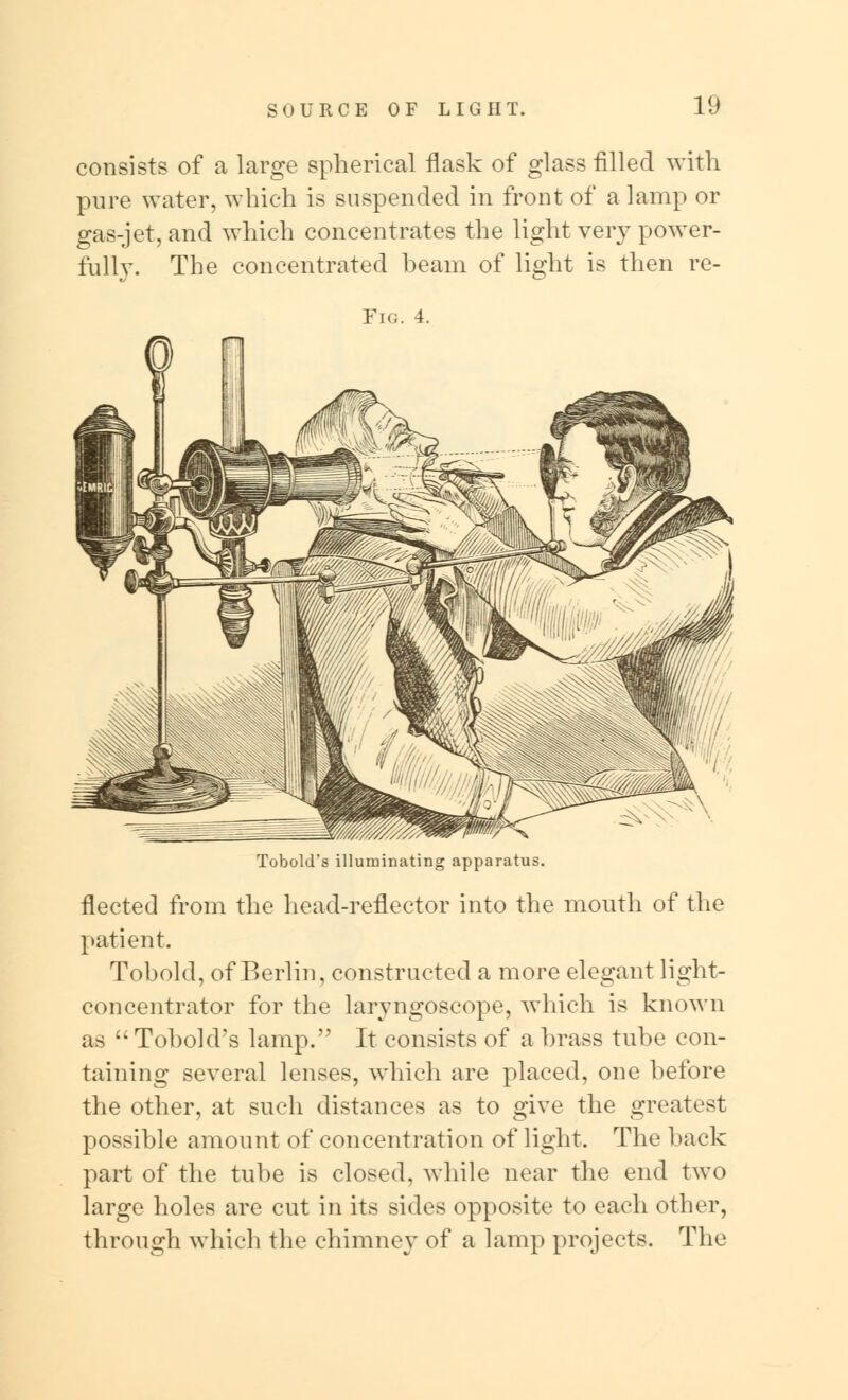 consists of a large spherical flask of glass filled with pure water, which is suspended in front of a lamp or gas-jet, and which concentrates the light very power- fully. The concentrated beam of light is then re- Fig. 4 Tobold's illuminating apparatus. fleeted from the head-reflector into the mouth of the patient. Tohold, of Berlin, constructed a more elegant light- concentrator for the laryngoscope, which is known as  Tobold's lamp. It consists of a brass tube con- taining several lenses, which are placed, one before the other, at such distances as to give the greatest possible amount of concentration of light. The hack part of the tube is closed, while near the end two large holes are cut in its sides opposite to each other, through which the chimney of a lamp projects. The