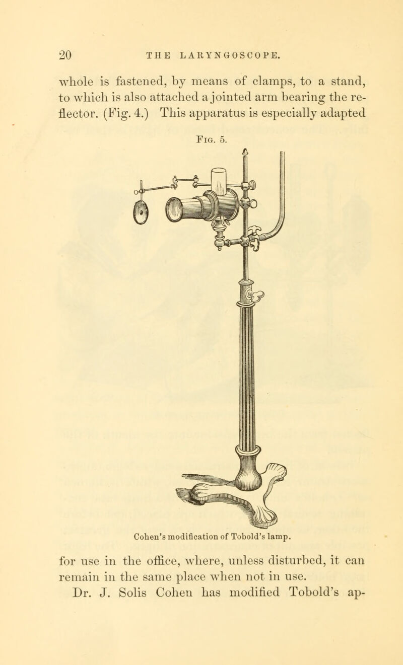 whole is fastened, by means of clamps, to a stand, to which is also attached a jointed arm bearing the re- flector. (Fig. 4.) This apparatus is especially adapted Fig. 5. Cohen's modification of Tobold's lamp. for use in the office, where, unless disturbed, it can remain in the same place when not in use. Dr. J. Solis Cohen has modified Tobold's ap-