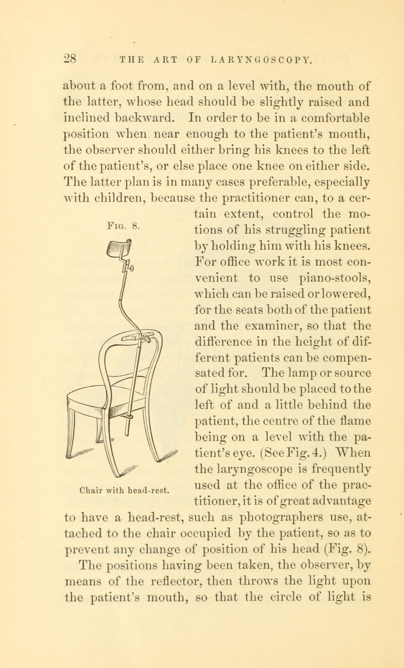 Fig. about a foot from, and on a level with, the mouth of the latter, whose head should be slightly raised and inclined backward. In order to be in a comfortable position when near enough to the patient's mouth, the observer should either bring his knees to the left of the patient's, or else place one knee on either side. The latter plan is in many cases preferable, especially with children, because the practitioner can, to a cer- tain extent, control the mo- tions of his struggling patient by holding him with his knees. For office work it is most con- venient to use piano-stools, which can be raised or lowered, for the seats both of the patient and the examiner, so that the difference in the height of dif- ferent patients can be compen- sated for. The lamp or source of light should be placed to the left of and a little behind the patient, the centre of the flame being on a level with the pa- tient's eye. (SeeFig. 4.) When the laryngoscope is frequently used at the office of the prac- titioner, it is of great advantage to have a head-rest, such as photographers use, at- tached to the chair occupied by the patient, so as to prevent any change of position of his head (Fig. 8). The positions having been taken, the observer, by means of the reflector, then throws the light upon the patient's mouth, so that the circle of light is Chair with head-rest.