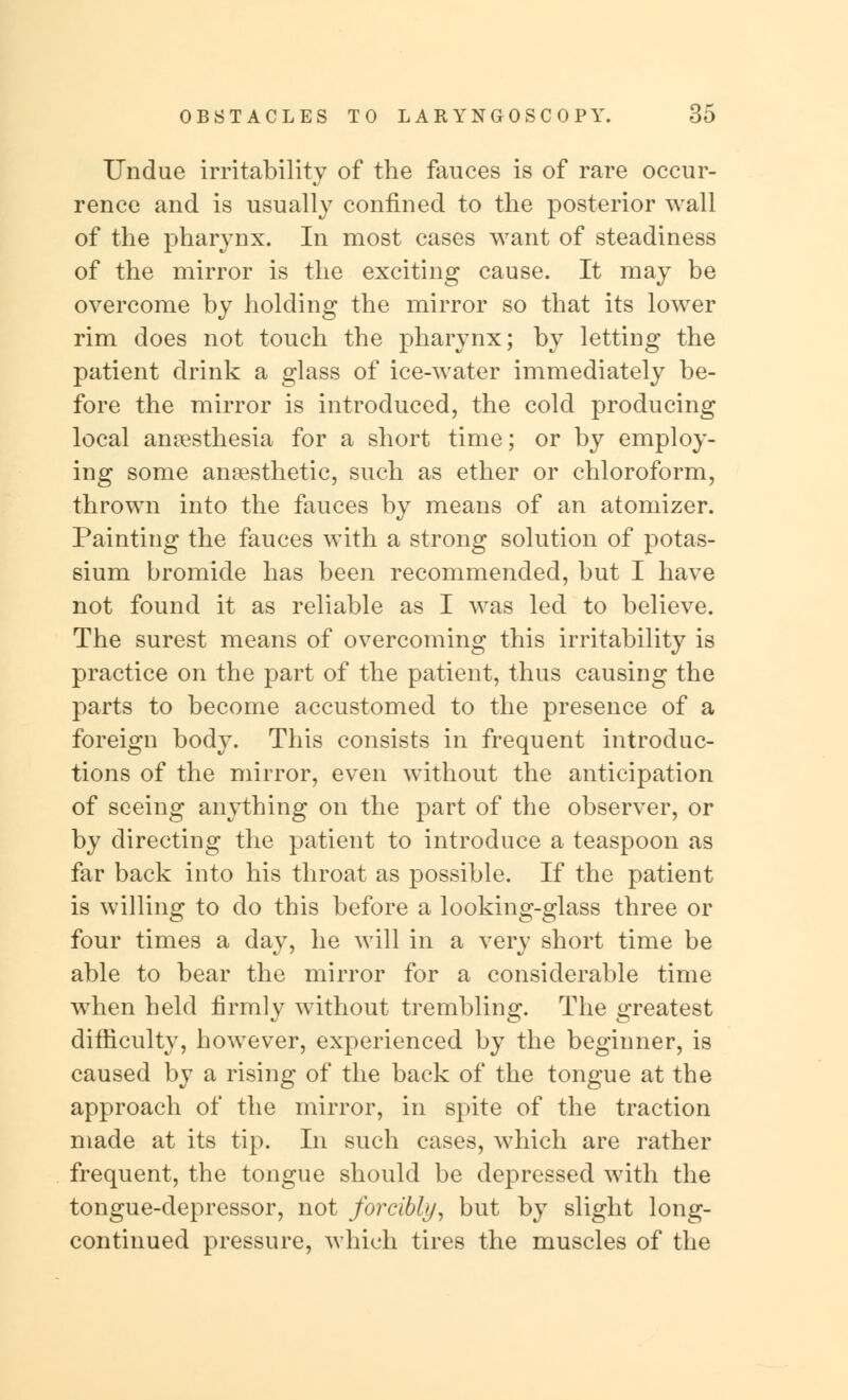 Undue irritability of the fauces is of rare occur- rence and is usually confined to the posterior wall of the pharynx. In most cases want of steadiness of the mirror is the exciting cause. It may be overcome by holding the mirror so that its lower rim does not touch the pharynx; by letting the patient drink a glass of ice-water immediately be- fore the mirror is introduced, the cold producing local anaesthesia for a short time; or by employ- ing some anaesthetic, such as ether or chloroform, thrown into the fauces by means of an atomizer. Painting the fauces with a strong solution of potas- sium bromide has been recommended, but I have not found it as reliable as I was led to believe. The surest means of overcoming this irritability is practice on the part of the patient, thus causing the parts to become accustomed to the presence of a foreign body. This consists in frequent introduc- tions of the mirror, even without the anticipation of seeing anything on the part of the observer, or by directing the patient to introduce a teaspoon as far back into his throat as possible. If the patient is willing to do this before a looking-glass three or four times a day, he will in a very short time be able to bear the mirror for a considerable time when held firmly without trembling. The greatest difficulty, however, experienced by the beginner, is caused by a rising of the back of the tongue at the approach of the mirror, in spite of the traction made at its tip. In such cases, which are rather frequent, the tongue should be depressed with the tongue-depressor, not forcibly, but by slight long- continued pressure, which tires the muscles of the