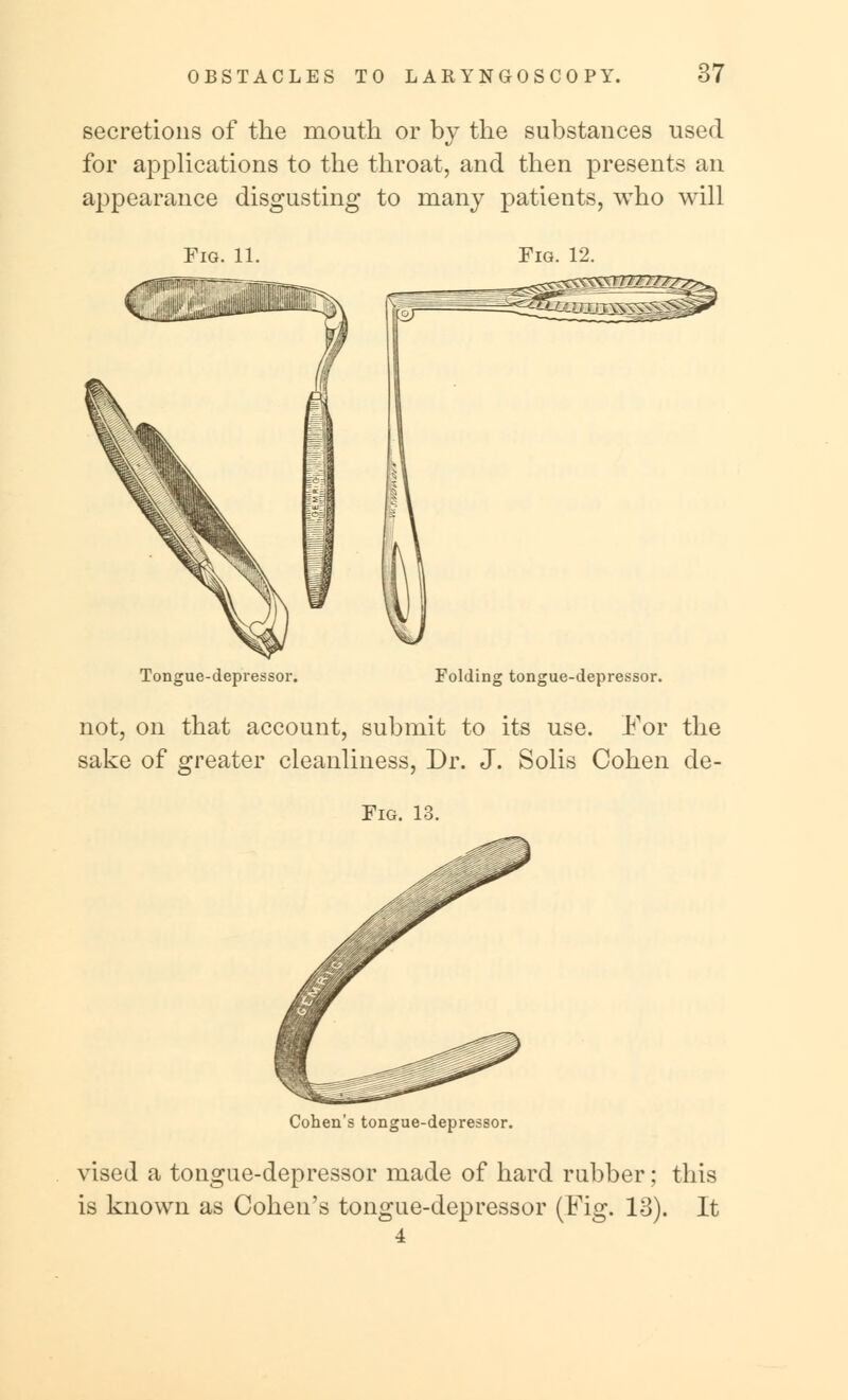 secretions of the mouth or by the substances used for applications to the throat, and then presents an appearance disgusting to many patients, who will Fig. 11. Fig. 12. Tongue-depressor. Folding tongue-depressor. not, on that account, submit to its use. For the sake of greater cleanliness, Dr. J. Solis Cohen de- Fig. 13. Cohen's tongue-depressor. vised a tongue-depressor made of hard rubber; this is known as Cohen's tongue-depressor (Fig. 13). It