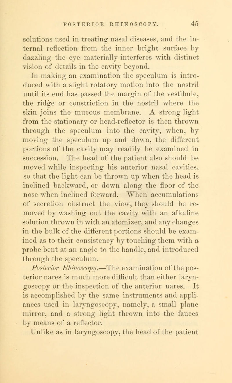 solutions used in treating nasal diseases, and the in- ternal reflection from the inner bright surface by dazzling the eye materially interferes with distinct vision of details in the cavity beyond. In making an examination the speculum is intro- duced with a slight rotatory motion into the nostril until its end has passed the margin of the vestibule, the ridge or constriction in the nostril where the skin joins the mucous membrane. A strong light from the stationary or head-reflector is then thrown through the speculum into the cavity, when, by moving the speculum up and down, the different portions of the cavity may readily be examined in succession. The head of the patient also should be moved while inspecting his anterior nasal cavities, so that the light can be thrown up when the head is inclined backward, or down along the floor of the nose when inclined forward. When accumulations of secretion obstruct the view, they should be re- moved by washing out the cavity with an alkaline solution thrown in with an atomizer, and any changes in the bulk of the different portions should be exam- ined as to their consistency by touching them with a probe bent at an angle to the handle, and introduced through the speculum. Posterior Rhinoscopy.—The examination of the pos- terior nares is much more difficult than either laryn- goscopy or the inspection of the anterior nares. It is accomplished by the same instruments and appli- ances used in laryngoscopy, namely, a small plane mirror, and a strong light thrown into the fauces by means of a reflector. Unlike as in laryngoscopy, the head of the patient