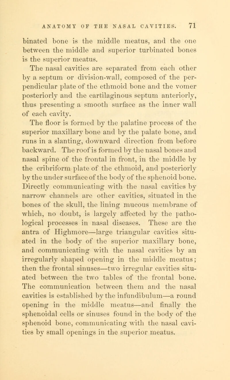 binated bone is the middle meatus, and the one between the middle and superior turbinated bones is the superior meatus. The nasal cavities are separated from each other by a septum or division-wall, composed of the per- pendicular plate of the ethmoid bone and the vomer posteriorly and the cartilaginous septum anteriorly, thus presenting a smooth surface as the inner wall of each cavity. The floor is formed by the palatine process of the superior maxillary bone and by the palate bone, and runs in a slanting, downward direction from before backward. The roof is formed by the nasal bones and nasal spine of the frontal in front, in the middle by the cribriform plate of the ethmoid, and posteriorly by the under surface of the body of the sphenoid bone. Directly communicating with the nasal cavities by narrow channels are other cavities, situated in the bones of the skull, the lining mucous membrane of which, no doubt, is largely affected by the patho- logical processes in nasal diseases. These are the antra of Highmore—large triangular cavities situ- ated in the body of the superior maxillary bone, and communicating with the nasal cavities by an irregularly shaped opening in the middle meatus; then the frontal sinuses—two irregular cavities situ- ated between the two tables of the frontal bone. The communication between them and the nasal cavities is established by the infundibulum—a round opening in the middle meatus—and finally the sphenoidal cells or sinuses found in the body of the sphenoid bone, communicating with the nasal cavi- ties by small openings in the superior meatus.