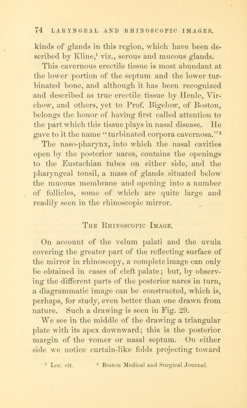 kinds of glands in this region, which have been de- scribed by Kline,1 viz., serous and mucous glands. This cavernous erectile tissue is most abundant at the lower portion of the septum and the lower tur- binated bone, and although it has been recognized and described as true erectile tissue by Henle, Vir- chow, and others, yet to Prof. Bigelow, of Boston, belongs the honor of having first called attention to the part which this tissue plays in nasal disease. He gave to it the name turbinated corpora cavernosa.2 The naso-pharynx, into which the nasal cavities open by the posterior nares, contains the openings to the Eustachian tubes on either side, and the pharyngeal tonsil, a mass of glands situated below the mucous membrane and opening into a number of follicles, some of which are quite large and readily seen in the rhinoscopic mirror. The Rhinoscopic Image. On account of the velum palati and the uvula covering the greater part of the reflecting surface of the mirror in rhinoscopy, a complete image can only be obtained in cases of cleft palate; but, by observ- ing the different parts of the posterior nares in turn, a diagrammatic image can be constructed, which is, perhaps, for study, even better than one drawn from nature. Such a drawing is seen in Fig. 29. We see in the middle of the drawing a triangular plate with its apex downward; this is the posterior margin of the vomer or nasal septum. On either side we notice curtain-like folds projecting toward 1 Loc. cit. 2 Boston Medical and Surgical Journal.