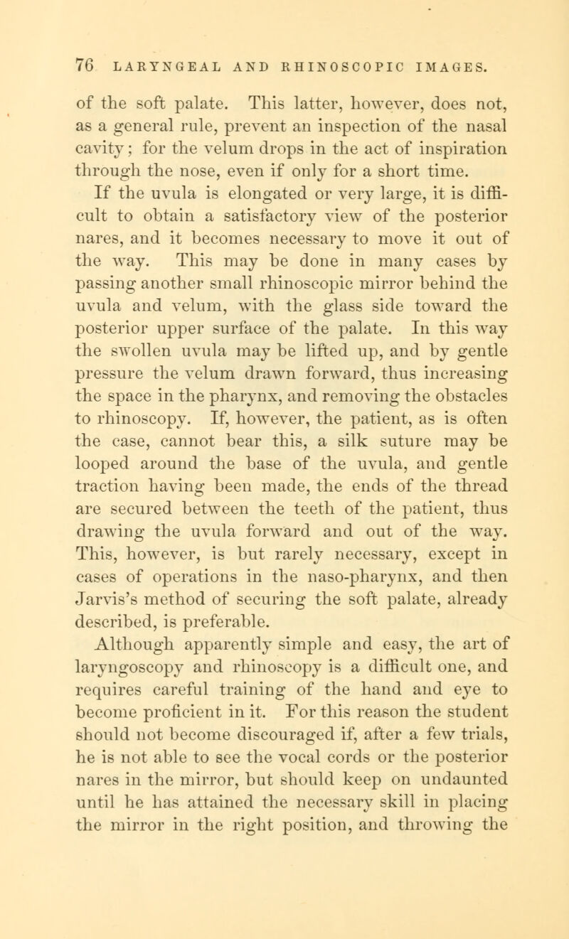 of the soft palate. This latter, however, does not, as a general rule, prevent an inspection of the nasal cavity; for the velum drops in the act of inspiration through the nose, even if only for a short time. If the uvula is elongated or very large, it is diffi- cult to obtain a satisfactory view of the posterior nares, and it becomes necessary to move it out of the way. This may be done in many cases by passing another small rhinoscopic mirror behind the uvula and velum, with the glass side toward the posterior upper surface of the palate. In this way the swollen uvula may be lifted up, and by gentle pressure the velum drawn forward, thus increasing the space in the pharynx, and removing the obstacles to rhinoscopy. If, however, the patient, as is often the case, cannot bear this, a silk suture may be looped around the base of the uvula, and gentle traction having been made, the ends of the thread are secured between the teeth of the patient, thus drawing the uvula forward and out of the way. This, however, is but rarely necessary, except in cases of operations in the naso-pharynx, and then Jarvis's method of securing the soft palate, already described, is preferable. Although apparently simple and easy, the art of laryngoscopy and rhinoscopy is a difficult one, and requires careful training of the hand and eye to become proficient in it. For this reason the student should not become discouraged if, after a few trials, he is not able to see the vocal cords or the posterior nares in the mirror, but should keep on undaunted until he has attained the necessary skill in placing the mirror in the right position, and throwing the