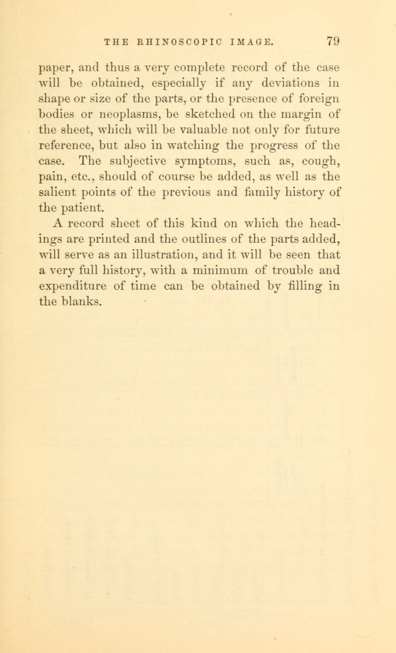 paper, and thus a very complete record of the case will be obtained, especially if any deviations in shape or size of the parts, or the presence of foreign bodies or neoplasms, be sketched on the margin of the sheet, which will be valuable not only for future reference, but also in watching the progress of the case. The subjective symptoms, such as, cough, pain, etc., should of course be added, as well as the salient points of the previous and family history of the patient. A record sheet of this kind on which the head- ings are printed and the outlines of the parts added, will serve as an illustration, and it will be seen that a very full history, with a minimum of trouble and expenditure of time can be obtained by filling in the blanks.