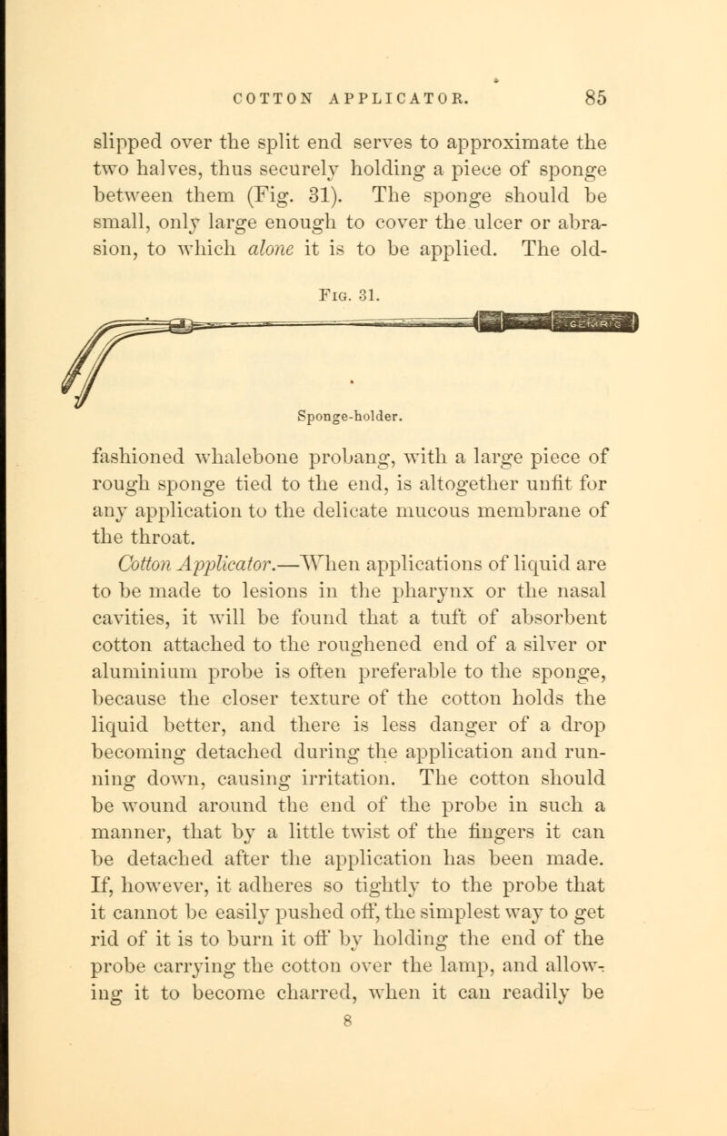 slipped over the split end serves to approximate the two halves, thus securely holding a piece of sponge between them (Fig. 31). The sponge should be small, only large enough to cover the ulcer or abra- sion, to which alone it is to be applied. The old- Fig. 31. Sponge-holder. fashioned whalebone probang, with a large piece of rough sponge tied to the end, is altogether unfit for any application to the delicate mucous membrane of the throat. Cotton Applicator.—When applications of liquid are to be made to lesions in the pharynx or the nasal cavities, it will be found that a tuft of absorbent cotton attached to the roughened end of a silver or aluminium probe is often preferable to the sponge, because the closer texture of the cotton holds the liquid better, and there is less danger of a drop becoming detached during the application and run- ning down, causing irritation. The cotton should be wound around the end of the probe in such a manner, that by a little twist of the fingers it can be detached after the application has been made. If, however, it adheres so tightly to the probe that it cannot be easily pushed off, the simplest way to get rid of it is to burn it off by holding the end of the probe carrying the cotton over the lamp, and allow^ ing it to become charred, when it can readily be 8