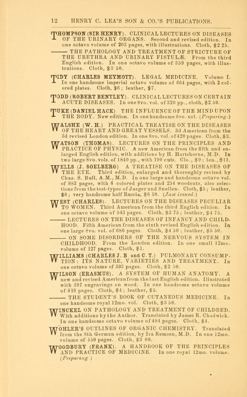 THOMPSON (SIR HENRY). CLINICAL LECTURES ON DISEASES OF THE URINARY ORGANS. Second and revised edition. In one octavo volume of 203 pages, with illustrations. Cloth, $2 25. THE PATHOLOGY AND TREATMENT OF STRICTURE OF THE URETHRA AND URINARY FISTULA. From the third English edition. In one octavo volume of 359 pages, with illus- trations. Cloth, $3 50. TIDY (CHARLES MEYMOTT). LEGAL MEDICINE. Volume I. In one handsome imperial octavo volume of 664 pages, with 2 col- ored plates. Cloth, $6 ; leather, $7. TDDD (ROBERT BENTLEY). CLINICAL LECTURES ON CERTAIN ACUTE DISEASES. In one8vo. vol. of 320 pp., cloth, $2 50. rpUKE (DANIEL HACK) THE INFLUENCE OF THE MIND UPON -*- THE BODY. New edition. In onehandsorae 8vo. vol. (Preparing.) WALSHE (W. H.) PRACTICAL TREATISE ON THE DISEASES OF THE HEART AND GREAT VESSELS. 3d American from the 3d revised London edition. In one 8vo. vol. of420 pages. Cloth, $3. WATSON (THOMAS). LECTURES ON THE PRINCIPLES AND PRACTICE OF PHYSIC. A new American from the fifth and en- larged English edition, with additions by H. Hartshorne, M.D. In two large 8vo. vols, of 1840 pp., with 190 cuts. Clo., $9 ; lea. ,$11. WELLS (J. SOELBERG) A TREATISE ON THE DISEASES OF THE EYE. Third edition, enlarged and thoroughly revised by Chas. S. Bull, A.M., M.D. In one large and handsome octavo vol. of 883 pages, with 6 colored plates and 254 woodcuts, also selec- tions from the test-types of Jaeger and Snellen. Cloth, $5 ; leather, $6; very handsome half Russia, $6 50. (Just issued.) WEST (CHARLES). LECTURES ON THE DISEASES PECULIAR TO WOMEN. Third American from the third English edition. In one octavo volume of 543 pages. Cloth, $3 75 ; leather, $4 75. LECTURES ON THE DISEASES OF INFANCY AND CHILD- HOOD. Fifth American from the sixth revised English edition. In one large 8vo. vol. of 686 pages. Cloth, $4 50 ; leather, $5 50. ON SOME DISORDERS OF THE NERVOUS SYSTEM IN CHILDHOOD. From the London edition. In one small 12mo. volume of 127 pages. Cloth, $1. WILLIAMS (CHARLES J. B and C. T.) PULMONARY CONSUMP- TION : ITS NATURE, VARIETIES AND TREATMENT. In one octavo volume of 303 pages. Cloth, $2 50. WILSON (ERASMUS). A SYSTEM OF HUMAN ANATOMY. A new and revised Americanfrom the last English edition. Illustrated with 397 engravings on wood. In one handsome octavo volume of 616 pages. Cloth, $4 ; leather, $5. THE STUDENT'S BOOK OF CUTANEOUS MEDICINE. In one handsome royal 12mo. vol. Cloth, $3 50. INCKEL ON PATHOLOGY AND TREATMENT OF CHILDBED. With additions by the Author. Translated by James R. Chadwick. In one handsome octavo volume of 484 pages. Cloth, $4. OHLER'S OUTLINES OF ORGANIC CHEMISTRY. Translated from the 8th German edition, by Ira Remsen, M.D. In one 12mo. volume of 550 pages. Cloth, $3 00. OODBURY (FRANK). A HANDBOOK OF THE PRINCIPLES AND PRACTICE OF MEDICINE. In one royal 12mo. volume. (Preparing ) W W W