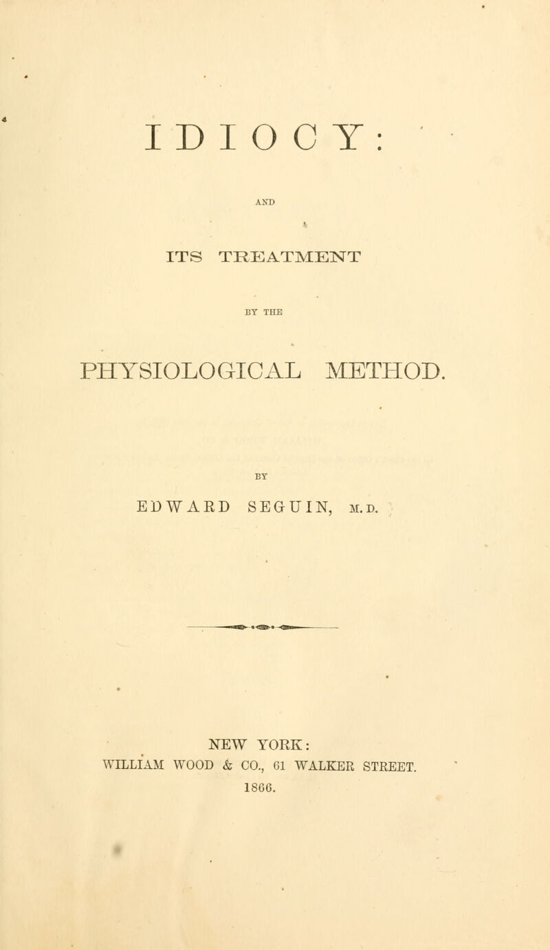 IDIOCY: ITS TREATMENT PHYSIOLOGICAL METLIOD. EDWARD SEGUIN, m.d. NEW YORK: WILLIAM WOOD & CO., 61 WALKER STREET. 1866.