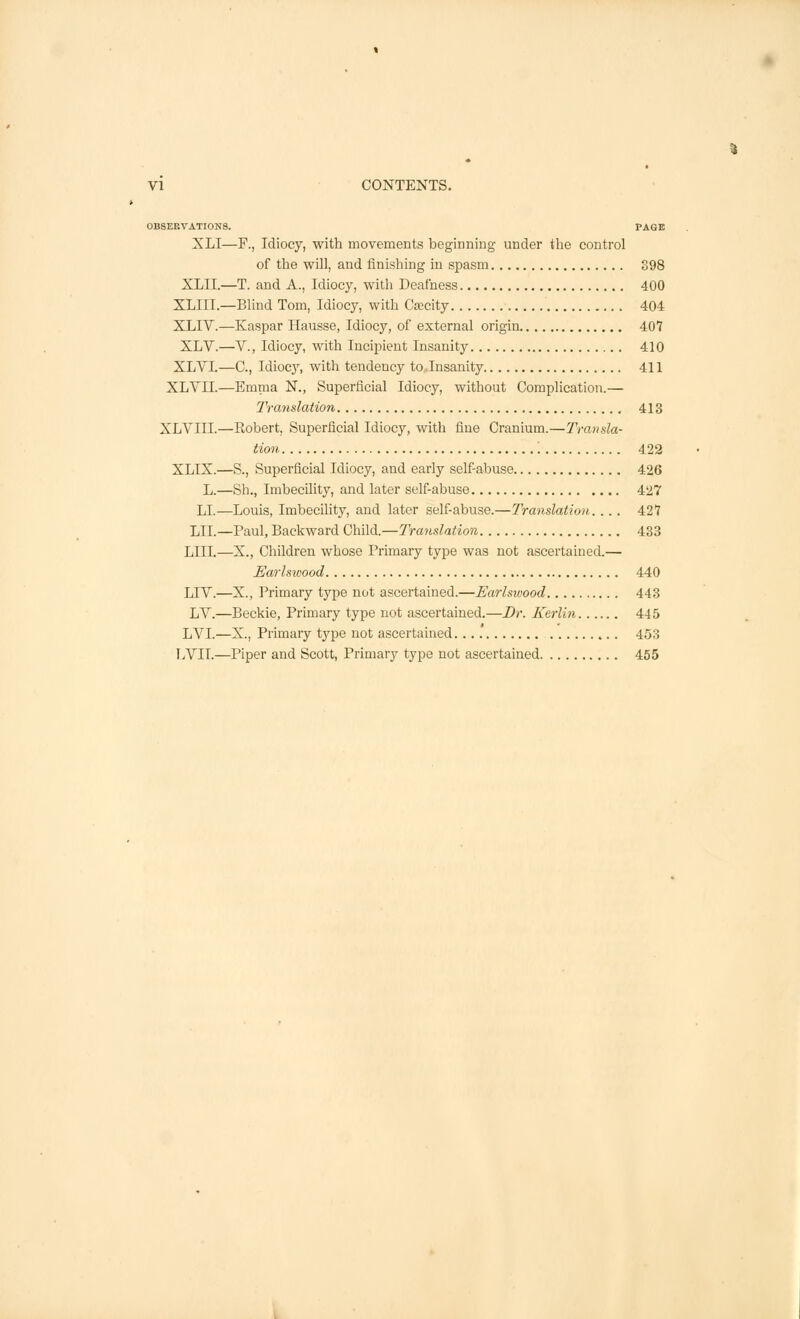 OBSERVATIONS. PAGE XLI—F., Idiocy, with movements beginning under the control of the will, and finishing in spasm 398 XLII.—T. and A., Idiocy, with Deafness 400 XLIII.—Blind Tom, Idiocy, with Csecity 404 XLIV.—Kaspar Hausse, Idiocy, of external origin 407 XLV.—V., Idiocy, with Incipient Insanity 410 XLVI.—C, Idiocy, with tendency to Insanity 411 XLVII.—Emma N., Superficial Idiocy, without Complication.— Translation 413 XLVIII.—Robert, Superficial Idiocy, with fine Cranium.—Transla- tion 422 XLIX.—S., Superficial Idiocy, and early self-abuse 426 L.—Sh., Imbecility, and later self-abuse 427 LI.—Louis, Imbecility, and later self-abuse.—Translation.... 427 LII.—Paul, Backward Child.—Translation 433 LIII.—X., Children whose Primary type was not ascertained.— Earlsivood 440 LTV.—X., Primary type not ascertained.—Earlsivood 443 LV.—Beckie, Primary type not ascertained.—Dr. Kerlin 445 LVI.—X., Primary type not ascertained 453 LVII.—Piper and Scott, Primary type not ascertained 455