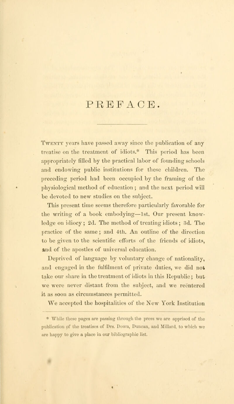 PREFACE. Twenty years have passed away since the publication of any treatise on the treatment of idiots.* This period has been appropriately filled by the practical labor of founding schools and endowing public institutions for these children. The preceding period had been occupied by the framing of the physiological method of education ; and the next period will be devoted to new studies on the subject. This present time seems therefore particularly favorable for the writing of a book embodying—1st. Our present know- ledge on idiocy; 2d. The method of treating idiots ; 3d. The practice of the same; and 4th. An outline of the direction to be given to the scientific efforts of the friends of idiots, and of the apostles of universal education. Deprived of language by voluntary change of nationality, and engaged in the fulfilment of private duties, we did not take our share in the treatment of idiots in this Republic; but we were never distant from the subject, and we reentered it as soon as circumstances permitted. We accepted the hospitalities of the New York Institution * While these pages are passing through the press we are apprised of the publication of the treatises of Drs. Down, Duncan, and Millard, to which we are happy to give a place in our bibliographic list.