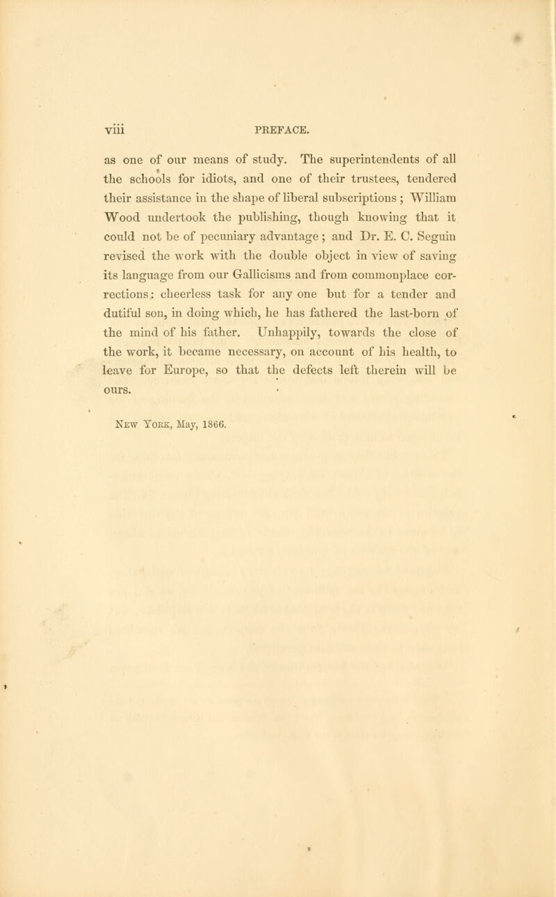 V1U PREFACE. as one of our means of study. The superintendents of all the schools for idiots, and one of their trustees, tendered their assistance in the shape of liberal subscriptions ; William Wood undertook the publishing, though knowing that it could not be of pecuniary advantage ; and Dr. E. C. Seguin revised the work with the double object in view of saving its language from our Gallicisms and from commonplace cor- rections : cheerless task for any one but for a tender and dutiful son, in doing which, he has fathered the last-born of the mind of his father. Unhappily, towards the close of the work, it became necessary, on account of his health, to leave for Europe, so that the defects left therein will be ours.