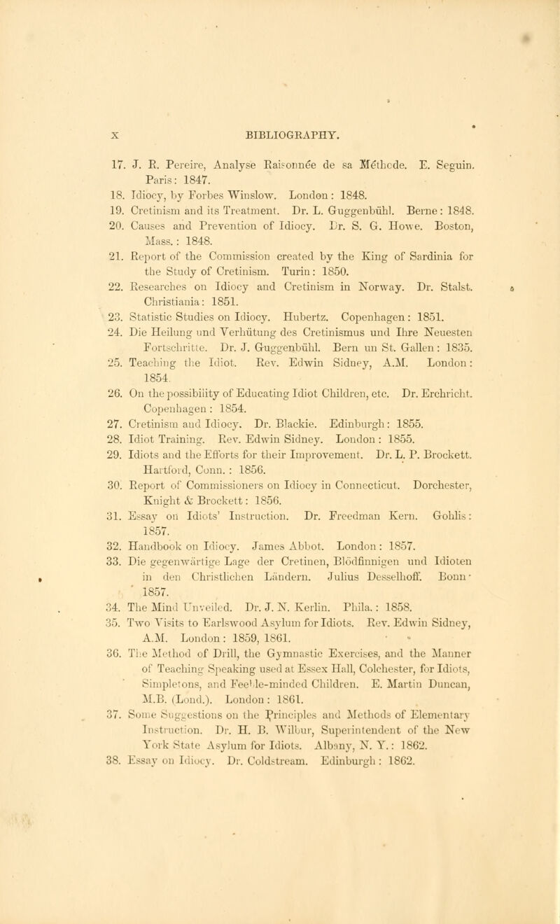 17. J. R. Pereire, Analyse Raisonnee de sa Mefhcde. E. Seguin. Paris: 1847. 18. Idiocy, by Forbes Winslow. London : 1848. 19. Cretinism and its Treatment. Dr. L. Guggenheim. Berne : 1848. 20. Causes and Prevention of Idiocy. Lr. S. G. Howe. Boston, Mass.: 1848. 21. Report of the Commission created by the King of Sardinia for the Study of Cretinism. Turin: 1850. 22. Researches on Idiocy and Cretinism in Norway. Dr. Stalst. Christiania: 1851. 23. Statistic Studies on Idiocy. Hubertz. Copenhagen : 1851. 24. Die Heilung unci Verhutung des Cretinismus und Ihre Neuesten Fortschritte. Dr. J. Guggenbiihl. Bern un St. Gallen: 1835. 25. Teaching the Idiot. Rev. Edwin Sidney, A.M. London: 1854. 26. On the possibility of Educating Idiot Children, etc. Dr. Erchricht. Copenhagen : 1854. 27. Cretinism and Idiocy. Dr. Blackie. Edinburgh : 1855. 28. Idiot Training. Rev. Edwin Sidney. London : 1855. 29. Idiots and the Efforts for their Improvement. Dr. L. P. Brockett. Hartford, Conn. : 1856. 30. Report of Commissioners on Idiocy in Connecticut. Dorchester, Knight & Brockett: 1856. 31. Essay on Idiots' Instruction. Dr. Freedman Kern. Gohlis: 1857. 32. Handbook on Idiocy. James Abbot. London : 1857. 33. Die gegenwartige Lage der Cretinen, Blodfinnigen und Idioten in den Christlichen Landern. Julius Desselhoff. Bonn ■ 1857. 34. The Mind Unveiled. Dr. J. N. Kerlin. Phila.: 1858. 35. Two Visits to Earlswood Asylum for Idiots. Rev. Edwin Sidney, A.M. London : 1859, 1861. 36. The Method of Drill, the Gymnastic Exercises, and the Manner of Teaching Speaking used at Essex Hall, Colchester, for Idiots, Simpletons, and Feeble-minded Children. E. Martin Duncan, M.B. (Lond.). London: 1861. 37. Some Suggestions on the Principles and Methods of Elementary Instruction. Dr. H. B. 'Wilbur, Superintendent of the New Sort State Asylum for Idiots. Albany, N. Y.: 1862. 38. Essay on Idiocy. Dr. Coldstream. Edinburgh : 1862.