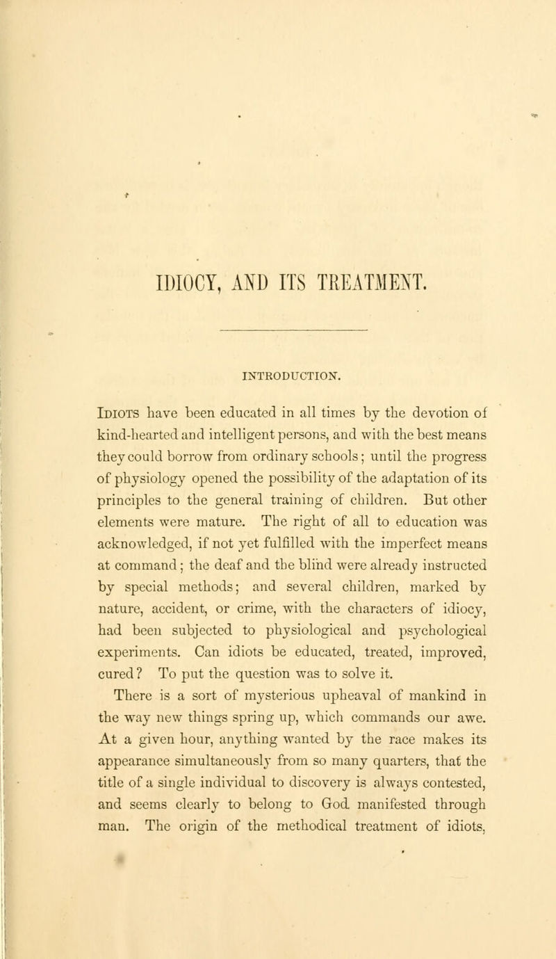 IDIOCY, AND ITS TREATMENT. INTRODUCTION. Idiots have been educated in all times by the devotion of kind-hearted and intelligent persons, and with the best means they could borrow from ordinary schools; until the progress of physiology opened the possibility of the adaptation of its principles to the general training of children. But other elements were mature. The right of all to education was acknowledged, if not yet fulfilled with the imperfect means at command; the deaf and the blind were already instructed by special methods; and several children, marked by nature, accident, or crime, with the characters of idiocy, had been subjected to physiological and psychological experiments. Can idiots be educated, treated, improved, cured ? To put the question was to solve it. There is a sort of mysterious upheaval of mankind in the way new things spring up, which commands our awe. At a given hour, anything wanted by the race makes its appearance simultaneously from so many quarters, that the title of a single individual to discovery is always contested, and seems clearly to belong to God manifested through man. The orisdn of the methodical treatment of idiots.