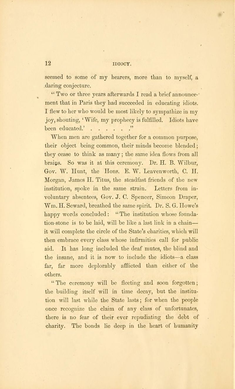 seemed to some of my hearers, more than to myself, a .daring conjecture. Two or three years afterwards I read a brief announce-' ment that in Paris they had succeeded in educating idiots. I flew to her who would be most likely to sympathize in my joy, shouting, 'Wife, my prophecy is fulfilled. Idiots have been educated.' When men are gathered together for a common purpose, their object being common, their minds become blended; they cease to think as many; the same idea flows from all brains. So was it at this ceremony. Dr. H. B. Wilbur, Gov. W. Hunt, the Hons. E. W. Leavenworth, C. H. Morgan, James Ii. Titus, the steadfast friends of the new institution, spoke in the same strain. Letters from in- voluntary absentees, Gov. J. C. Spencer, Simeon Draper, Wm. H. Seward, breathed the same spirit. Dr. S. G. Howe's happy words concluded : The institution whose founda- tion-stone is to be laid, will be like a last link in a chain— it will complete the circle of the State's charities, which will then embrace every class whose infirmities call for public aid. It has long included the deaf mutes, the blind and the insane, and it is now to include the idiots—a class far, far more deplorably afflicted than either of the others. The ceremony will be fleeting and soon forgotten; the building itself will in time decay, but the institu- tion will last while the State lasts; for when the people once recognize the claim of any class of unfortunates, there is no fear of their ever repudiating the debt of charity. The bonds lie deep in the heart of humanity