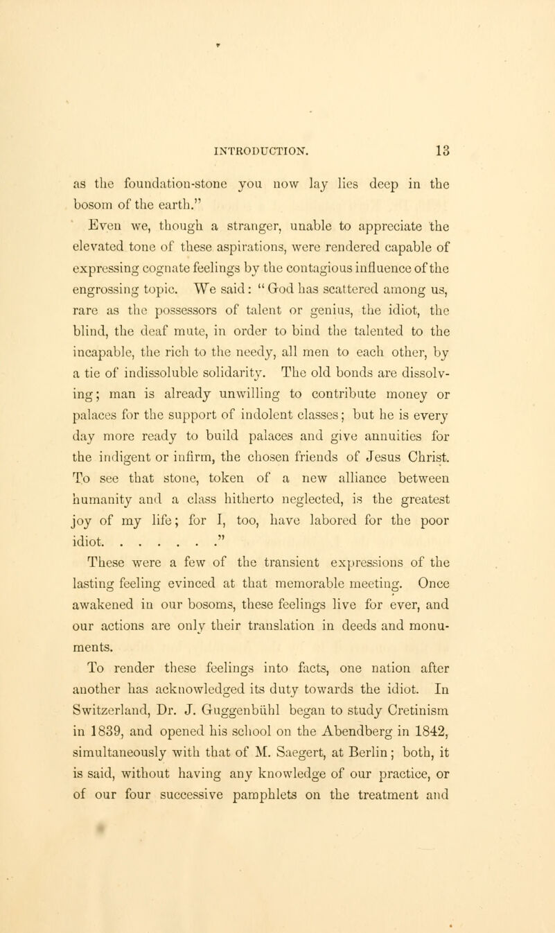 as the foundation-stone you now lay lies deep in the bosom of the earth. Even we, though a stranger, unable to appreciate the elevated tone of these aspirations, were rendered capable of expressing cognate feelings by the contagious influence of the engrossing topic. We said:  God has scattered among us, rare as the possessors of talent or genius, the idiot, the blind, the deaf mute, in order to bind the talented to the incapable, the rich to the needy, all men to each other, by a tie of indissoluble solidarity. The old bonds are dissolv- ing; man is already unwilling to contribute money or palaces for the support of indolent classes; but he is every day more ready to build palaces and give annuities for the indigent or infirm, the chosen friends of Jesus Christ. To see that stone, token of a new alliance between humanity and a class hitherto neglected, is the greatest joy of my life; for I, too, have labored for the poor idiot  These were a few of the transient expressions of the lasting feeling evinced at that memorable meeting. Once awakened in our bosoms, these feelings live for ever, and our actions are only their translation in deeds and monu- ments. To render these feelings into facts, one nation after another has acknowledged its duty towards the idiot. In Switzerland, Dr. J. Guggenbuhl began to study Cretinism in 1839, and opened his school on the Abendberg in 1842, simultaneously with that of M. Saegert, at Berlin; both, it is said, without having any knowledge of our practice, or of our four successive pamphlets on the treatment and