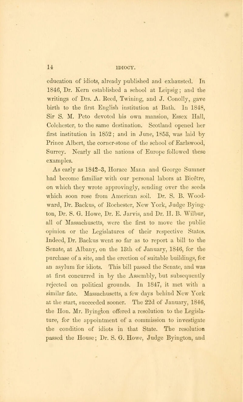 education of idiots, already published and exhausted. In 1846, Dr. Kern established a school at Leipsig; and the writings of Drs. A. Eeed, Twining, and J. Conolly, gave birth to the first English institution at Bath. In 1848, Sir S. M. Peto devoted his own mansion, Essex Hall, Colchester, to the same destination. Scotland opened her first institution in 1852; and in June, 1853, was laid by Prince Albert, the corner-stone of the school of Earlswood, Surrey. Nearly all the nations of Europe followed these examples. As early as 1842-3, Horace Mann and George Sumner had become familiar with our personal labors at Bice'tre, on which they wrote approvingly, sending over the seeds which soon rose from American soil. Dr. S. B. Wood- ward, Dr. Backus, of Eochester, New York, Judge Bying- ton, Dr. S. G. Howe, Dr. E. Jarvis, and Dr. II. B. Wilbur, all of Massachusetts, were the first to move the public opinion or the Legislatures of their respective States. Indeed, Dr. Backus went so far as to report a bill to the Senate, at Albany, on the 13th of January, 1846, for the purchase of a site, and the erection of suitable buildings, for an asylum for idiots. This bill passed the Senate, and was at first concurred in by the Assembly, but subsequently rejected on political grounds. In 1847, it met with a similar fate. Massachusetts, a few days behind New York at the start, succeeded sooner. The 22d of January, 1846, the Hon. Mr. Byington offered a resolution to the Legisla- ture, for the appointment of a commission to investigate the condition of idiots in that State. The resolution passed the House; Dr. S. G. Howe, Judge Byington, and