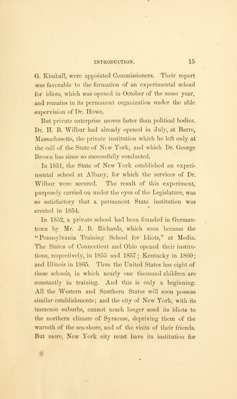 G. Kimball, were appointed Commissioners. Their report was favorable to the formation of an experimental school for idiots, which was opened in October of the same year, and remains in its permanent organization under the able supervision of Dr. Howe. But private enterprise moves faster than political bodies. Dr. H. B. Wilbur had already opened in July, at Barre, Massachusetts, the private institution which he left only at the call of the State of New York, and which Dr. George Brown has since so successfully conducted. In 1851, the State of New York established an experi- mental school at Albany, for which the services of Dr. Wilbur were secured. The result of this experiment, purposely carried on under the eyes of the Legislature, was so satisfactory that a permanent State institution was erected in 1854. In 1852, a private school had been founded in German- town by Mr. J. B. Richards, which soon became the  Pennsylvania Training School for Idiots, at Media. The States of Connecticut and Ohio opened their institu- tions, respectively, in 1855 and 1857; Kentucky in 1860; and Illinois in 1865. Thus the United States has eight of these schools, in which nearly one thousand children are constantly in training. And this is only a beginning. All the Western and Southern States will soon possess similar establishments; and the city of New York, with its immense suburbs, cannot much longer send its idiots to the northern climate of Syracuse, depriving them of the warmth of the sea-shore, and of the visits of their friends. But more, New York city must have its institution for