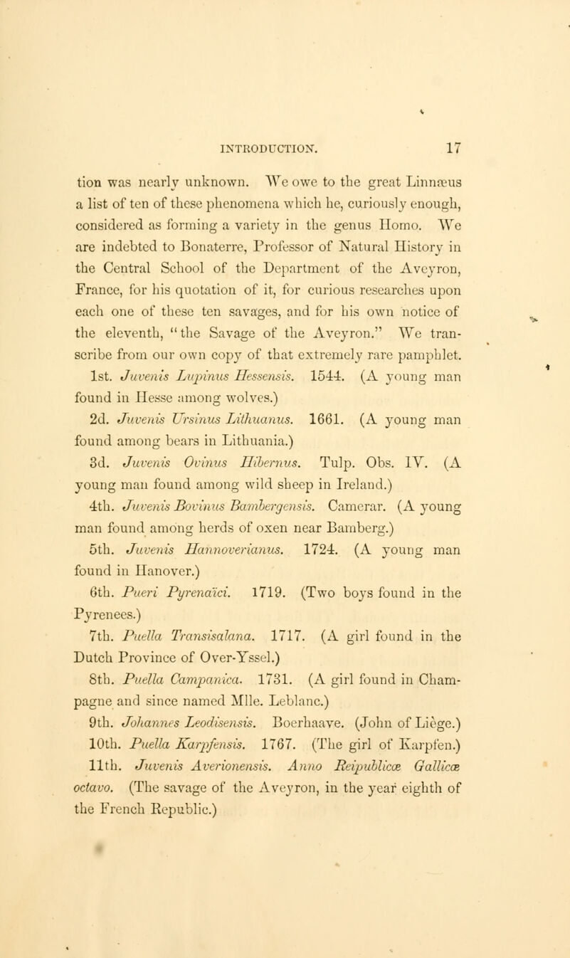 tion was nearly unknown. We owe to the great Linnaeus a list of ten of these phenomena which he, curiously enough, considered as forming a variety in the genus Homo. We are indebted to Bonaterre, Professor of Natural History in the Central School of the Department of the Aveyron, France, for his quotation of it, for curious researches upon each one of these ten savages, and for his own notice of the eleventh,  the Savage of the Aveyron. We tran- scribe from our own copy of that extremely rare pamphlet. 1st. Juvenis Liqrinus Hessensis. 1544. (A young man found in Hesse among wolves.) 2d. Juvenis Ursinus Lithuanus. 1661. (A young man found among bears in Lithuania.) 3d. Juvenis Ovinus ITibernus. Tulp. Obs. IV. (A young man found among wild sheep in Ireland.) 4th. Juvenis Bovinus Bambergensis. Camerar. (A }roung man found among herds of oxen near Bamberg.) 5th. Juvenis Hannoverianus. 1724. (A young man found in Hanover.) 6th. Pueri Pyrena'ici. 1719. (Two boys found in the Pyrenees.) 7th. Puella Transisalana. 1717. (A girl found in the Dutch Province of Over-Yssel.) 8th. Puella Camjxinica. 1731. (A girl found in Cham- pagne and since named Mile. Leblanc.) 9th. Johannes Leodisensis. Boerhaave. (John of Liege.) 10th. Puella Karpfensis. 1767. (The girl of Karpfen.) 11th. Juvenis Averionensis. Anno Reipublicce Gallicai octavo. (The savage of the Aveyron, in the year eighth of the French Republic.)