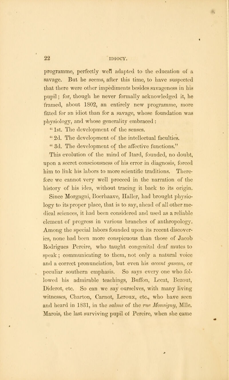 programme, perfectly well adapted to the education of a savage. But he seems, after this time, to have suspected that there were other impediments besides savageness in his pupil; for, though he never formally acknowledged it, he framed, about 1802, an entirely new programme, more fitted for an idiot than for a savage, whose foundation was physiology, and whose generality embraced :  1st. The development of the senses.  2d. The development of the intellectual faculties.  3d. The development of the affective functions. This evolution of the mind of Itard, founded, no doubt, upon a secret consciousness of his error in diagnosis, forced him to link his labors to more scientific traditions. There- fore we cannot very well proceed in the narration of the history of his idea, without tracing it back to its origin. Since Morgagni, Boerhaave, Haller, had brought plrysio- logy to its proper place, that is to say, ahead of all other me- dical sciences, it had been considered and used as a reliable element of progress in various branches of anthropologj\ Among the special labors founded upon its recent discover- ies, none had been more conspicuous than those of Jacob Rodrigues Pereire, who taught congenital deaf mutes to speak ; communicating to them, not only a natural voice and a correct pronunciation, but even his accent gascon, or peculiar southern emphasis. So says every one who fol- lowed his admirable teachings, Buffon, Lecat, Bezout, Diderot, etc. So can we say ourselves, with many living witnesses, Charton, Carnot, Leroux, etc., who have seen and heard in 1831, in the salons of the rue Monsigny, Mile. Marois, the last surviving pupil of Pereire, when she came