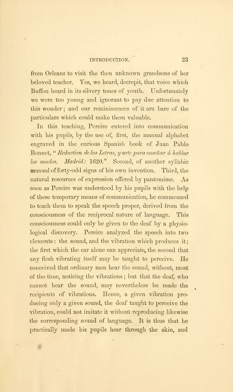 from Orleans to visit the then unknown grandsons of her beloved teacher. Yes, we heard, decrepit, that voice which Buffon heard in its silvery tones of youth. Unfortunately we were too young and ignorant to pay due attention to this wonder; and our reminiscences of it are bare of the particulars which could make them valuable. In this teaching, Pereire entered into communication with his pupils, by the use of, first, the manual alphabet engraved in the curious Spanish book of Juan Pablo Bonnet, Reduction de las Letras, y arte para ensenar a hahlar los mudos. Madrid: 1620. Second, of another syllabic manual of forty-odd signs of his own invention. Third, the natural resources of expression offered by pantomime. As soon as Pereire was understood by his pupils with the help of these temporary means of communication, he commenced to teach them to speak the speech proper, derived from the consciousness of the reciprocal nature of language. This consciousness could only be given to the deaf by a physio- logical discovery. Pereire analyzed the speech into two elements : the sound, and the vibration which produces it; the first which the ear alone can appreciate, the second that any flesh vibrating itself may be taught to perceive. He conceived that ordinary men hear the sound, without, most of the-time, noticing the vibrations ; but that the deaf, who cannot hear the sound, may nevertheless be made the recipients of vibrations. Hence, a given vibration pro- ducing only a given sound, the deaf taught to perceive the vibration, could not imitate it without reproducing likewise the corresponding sound of language. It is thus that he practically made his pupils hear through the skin, and